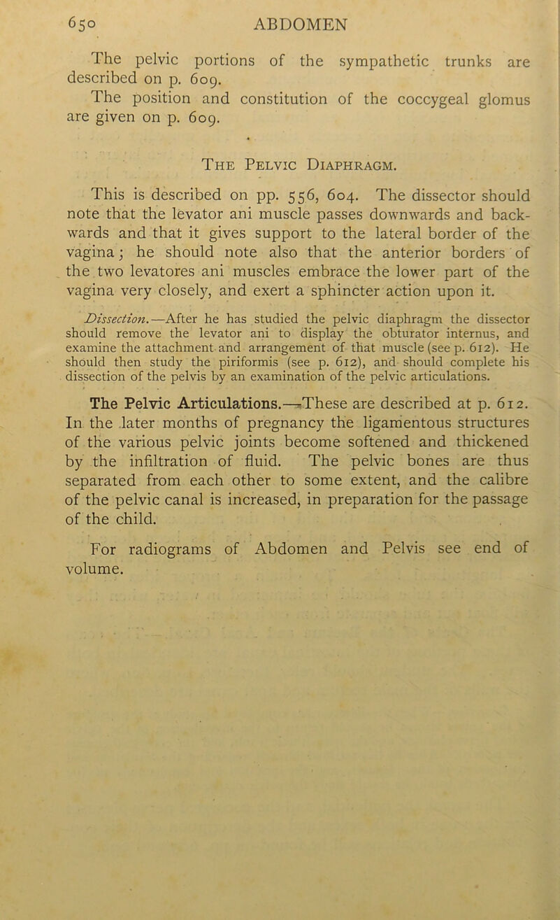 The pelvic portions of the sympathetic trunks are described on p. 609. The position and constitution of the coccygeal glomus are given on p. 609. The Pelvic Diaphragm. This is described on pp. 556, 604. The dissector should note that the levator ani muscle passes downwards and back- wards and that it gives support to the lateral border of the vagina; he should note also that the anterior borders of the two levatores ani muscles embrace the lower part of the vagina very closely, and exert a sphincter action upon it. Dissection.—After he has studied the pelvic diaphragm the dissector should remove the levator ani to display the obturator internus, and examine the attachment and arrangement of that muscle (see p. 6x2). He should then study the piriformis (see p. 612), and should complete his dissection of the pelvis by an examination of the pelvic articulations. The Pelvic Articulations.—These are described at p. 612. In the later months of pregnancy the ligamentous structures of the various pelvic joints become softened and thickened by the infiltration of fluid. The pelvic bones are thus separated from each other to some extent, and the calibre of the pelvic canal is increased, in preparation for the passage of the child. For radiograms of Abdomen and Pelvis see end of volume.