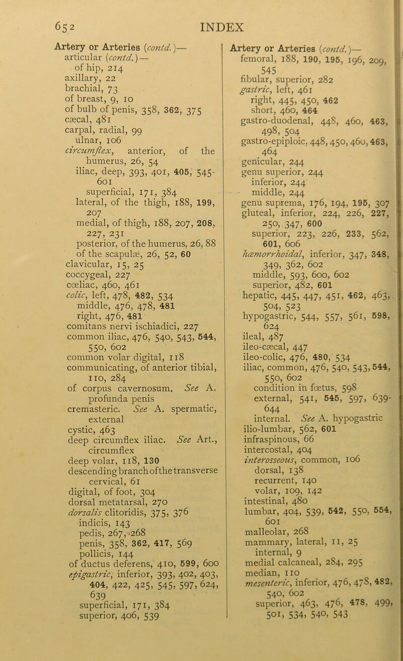 Artery or Arteries (con/d.)— articular (contd.)— of hip, 214 axillary, 22 brachial, 73 of breast, 9, 10 of bulb of penis, 358, 362, 375 csecal, 481 carpal, radial, 99 ulnar, 106 circumflex, anterior, of the humerus, 26, 54 iliac, deep, 393, 401, 405, 545- 601 superficial, 171, 384 lateral, of the thigh, 188, 199, 207 medial, of thigh, 188, 207, 208, 227, 231 posterior, of the humerus, 26, 88 of the scapulie, 26, 52, 60 clavicular, 15, 25 coccygeal, 227 coeliac, 460, 461 colic, left, 478, 482, 534 middle, 476, 478, 481 right, 476, 481 comitans nervi ischiadici, 227 common iliac, 476, 540, 543, 544, 55°, 602 common volar digital, 118 communicating, of anterior tibial, no, 284 of corpus cavernosum. See A. profunda penis cremasteric. See A. spermatic, external cystic, 463 deep circumflex iliac. See Art., circumflex deep volar, 118, 130 descending branch ofthe transverse cervical, 61 digital, of foot, 304 dorsal metatarsal, 270 dorsalis clitoridis, 375, 376 indicis, 143 pedis, 267,^268 penis, 358, 362, 417, 569 pollicis, 144 of ductus deferens, 410, 599, 600 epigastric, inferior, 393, 402, 403, 404, 422, 425, 545, 597, 624, 639 superficial, 171, 384 superior, 406, 539 Artery or Arteries [contd.)— femoral, 188, 190, 195, 196, 209, 545 fibular, superior, 282 gastric, left, 461 right, 445. 45°) *62 short, 460, 464 gastro-duodenal, 448, 460, 463, 498, 504 gastro-epiploic. 448,450, 460,463, 464 genicular, 244 genu superior, 244 inferior, 244 middle, 244 genu suprema, 176, 194, 195, 307 gluteal, inferior, 224, 226, 227, 250, 347, 600 superior, 223, 226, 233, 562, 601, 606 hcemorrhoidal, inferior, 347, 348, 349, 362, 602 middle, 593, 600, 602 superior, 482, 601 hepatic, 445, 447, 451, 462, 463, 504, 523 hypogastric, 544, 557, 561, 598, 624 ileal, 487 ileo-caecal, 447 ileo-colic, 476, 480, 534 iliac, common, 476, 540, 543, 544, 550, 602 condition in foetus, 598 external, 541, 545, 597, 639- 644 internal. See A. hypogastric ilio-lumbar, 562, 601 infraspinous, 66 intercostal, 404 interosseous, common, 106 dorsal, 138 recurrent, 140 volar, 109, 142 intestinal, 480 lumbar, 404, 539, 542, 550. 554, 601 malleolar, 268 mammary, lateral, 11, 25 internal, 9 medial calcaneal, 2S4, 295 median, no mesenteric, inferior, 476, 478, 482, 540, 602 superior, 463, 476, 478, 499> 501, 534, 540, 543