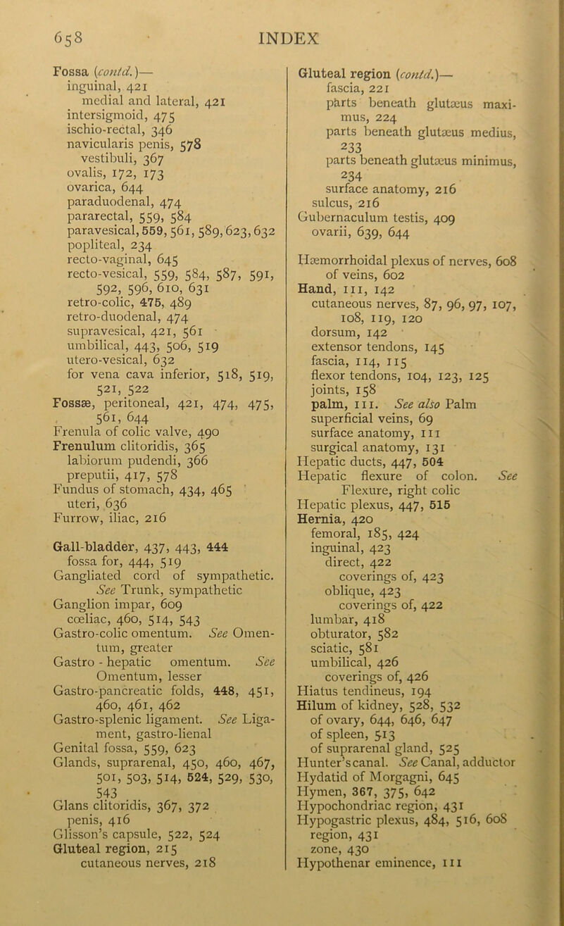 Fossa (contd.)— inguinal, 421 medial and lateral, 421 intersigmoid, 475 ischio-rectal, 346 navicularis penis, 578 vestibuli, 367 ovalis, 172, 173 ovarica, 644 paraduodenal, 474 pararectal, 559, 584 paravesical, 559,561, 589,623,632 popliteal, 234 recto-vaginal, 645 recto-vesical, 559, 584, 587, 591, 592, 596, 610, 631 retro-colic, 475, 489 retro-duodenal, 474 supravesical, 421, 561 umbilical, 443, 506, 519 utero-vesical, 632 for vena cava inferior, 518, 519, 521, 522 Fossae, peritoneal, 421, 474, 475, 561, 644 Frenula of colic valve, 490 Frenulum clitoridis, 365 labiorum pudendi, 366 preputii, 417, 578 Fundus of stomach, 434, 465 uteri, 636 Furrow, iliac, 216 Gall-bladder, 437, 443, 444 fossa for, 444, 519 Gangliated cord of sympathetic. See Trunk, sympathetic Ganglion impar, 609 cceliac, 460, 514, 543 Gastro-colic omentum. See Omen- tum, greater Gastro - hepatic omentum. See Omentum, lesser Gastro-pancreatic folds, 448, 451, 460, 461, 462 Gastro-splenic ligament. See Liga- ment, gastro-lienal Genital fossa, 559, 623 Glands, suprarenal, 450, 460, 467, 501, 503, 514, 524, 529, 530, 543 . . Gians clitoridis, 367, 372 penis, 416 Glisson’s capsule, 522, 524 Gluteal region, 215 cutaneous nerves, 2x8 Gluteal region [contd.)— fascia, 221 phrts beneath glutacus maxi- mus, 224 parts beneath glutseus medius, 233 parts beneath glutseus minimus, 234 surface anatomy, 216 sulcus, 216 Gubernaculum testis, 409 ovarii, 639, 644 Hemorrhoidal plexus of nerves, 608 of veins, 602 Hand, 111, 142 cutaneous nerves, 87, 96, 97, 107, 108, 119, 120 dorsum, 142 extensor tendons, 145 fascia, 114, 115 flexor tendons, 104, 123, 125 joints, 158 palm, hi. See also Palm superficial veins, 69 surface anatomy, 111 surgical anatomy, 131 Hepatic ducts, 447, 504 Hepatic flexure of colon. See Flexure, right colic Hepatic plexus, 447, 515 Hernia, 420 femoral, 185, 424 inguinal, 423 direct, 422 coverings of, 423 oblique, 423 coverings of, 422 lumbar, 418 obturator, 582 sciatic, 581 umbilical, 426 coverings of, 426 Hiatus tendineus, 194 Hilum of kidney, 528, 532 of ovary, 644, 646, 647 of spleen, 513 of suprarenal gland, 525 Hunter’s canal. See Canal, adductor Hydatid of Morgagni, 645 Hymen, 367, 375, 642 Hypochondriac region, 431 Hypogastric plexus, 484, 516, 60S region, 431 zone, 430 Ilypothenar eminence, ill