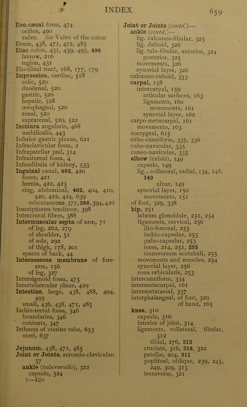 Ileo.-csecal fossa, 474 orifice, 490 valve. See Valve of the colon Ileum, 438, 471, 472, 485 Iliac colon, 431, 439, 495, 496 furrow, 216 region, 431 Ilio-tibial tract, 168, 177, 179 Impression, cardiac, 51S colic, 520 duodenal, 520 gastric, 520 hepatic, 528 oesophageal, 520 renal, 520 suprarenal, 520, 522 Incisura angularis, 468 umbilicalis, 443 Inferior gastric plexus, 621 Infraclavicular fossa, 2 Infrapatellar pad, 314 Infrasternal fossa, 4 Infundibula of kidney, 533 Inguinal canal, 402, 420 fossce, 421 hernia, 422, 423 ring, abdominal, 402, 404, 410, 420, 422, 424, 639 subcutaneous 377, 386,394,420 Inscriptiones tendinese, 398 Intercrural fibres, 388 Intermuscular septa of arm, 71 of leg, 262, 279 of shoulder, 51 of sole, 292 of thigh, 178, 201 spaces of back, 44 Interosseous membrane of fore- arm, 156 of leg, 327 Intersigmoid fossa, 475 Intertubercular plane, 429 Intestine, large, 438, 488, 494, 495 small, 436, 438, 471, 485 Ischio-rectal fossa, 346 boundaries, 346 contents, 347 Isthmus of uterine tube, 653 uteri, 637 Jejunum, 438, 471, 485 Joint or Joints, acromio-clavicular, 57 ankle (talocruralis), 322 capsule, 324 I—42a Joint or Joints (covtd.)— ankle {contd.)— lig. calcaneo-fibular, 325 lig. deltoid, 326 lig. talo-fibular, anterior, 324 posterior, 325 movements, 326 synovial layer, 326 calcaneo-cuboid, 222 carpal, 158 intercarpal, 159 articular surfaces, 163 ligaments, 160 movements, 161 synovial layer, 162 carpo-metacarpal, 161 movements, 163 coccygeal, 615 cubo-cuneiform, 335, 336 cubo-navicular, 335 cuneo-navicular. 335 elbow (cubiti), 149 capsule, 149 lig., collateral, radial, 134, 148, 149 ulnar, 149 synovial layer, 150 movements, 151 of foot, 329, 338 hip, 251 labrum glenoidale, 251, 254 ligaments, cervical, 256 ilio-femoral, 253 ischio-capsular, 253 pubo-capsular, 253 teres, 214, 251, 255 transversum acetabuli, 255 movements and muscles, 254 synovial layer, 256 zona orbicularis, 253 intercuneiform, 334 intermetacarpal, 161 intermetatarsal, 337 interphalangeal, of foot, 320 of hand, 165 knee, 310 capsule, 310 interior of joint, 314 ligaments, collateral, fibular, 312 tibial, 276, 312 cruciate, 316, 318, 322 patellae, 204, 311 popliteal, oblique, 239, 245, 249, 309, 313 transverse, 321