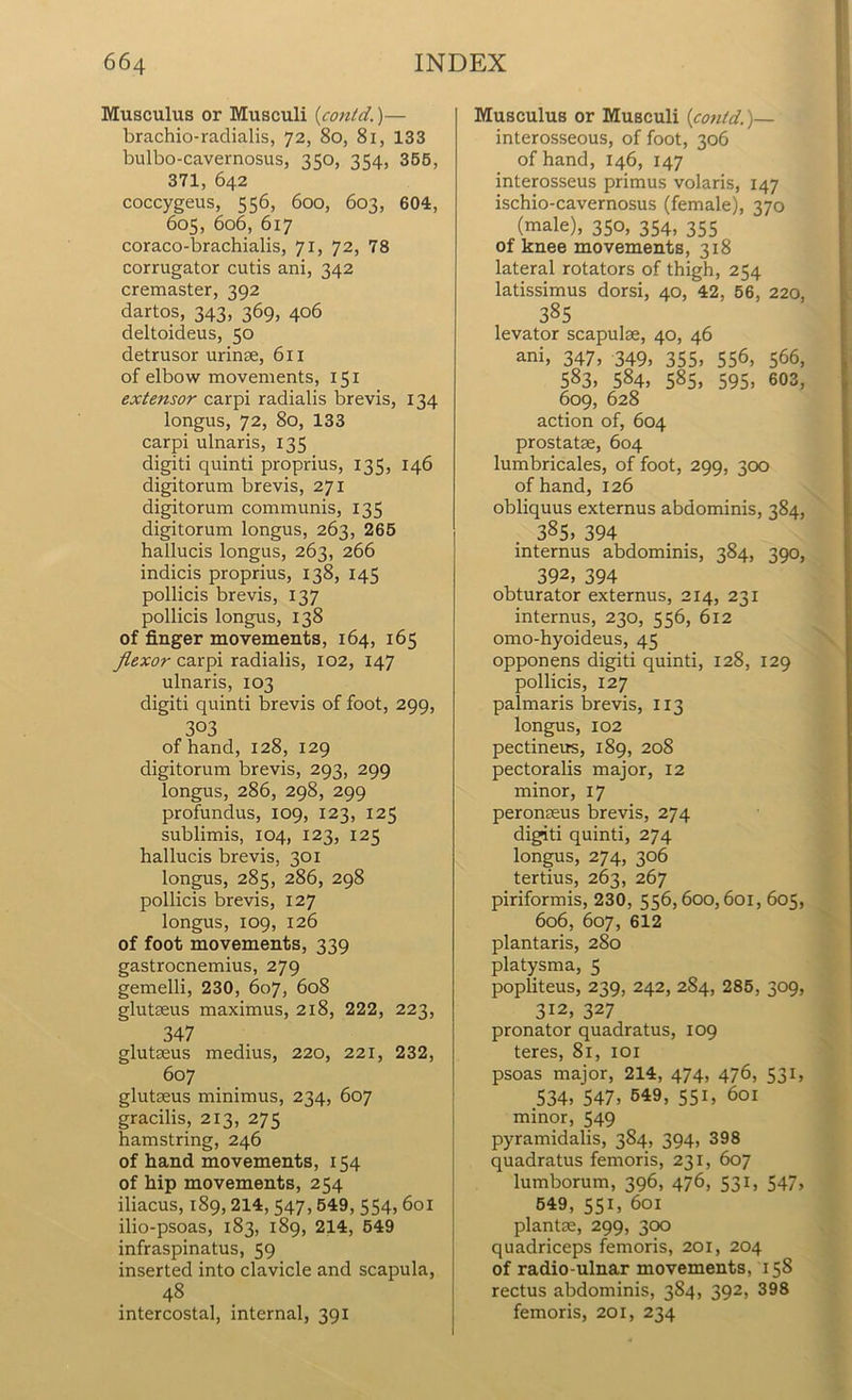 Musculus or Musculi (contd)— brachio-radialis, 72, 8o, 81, 133 bulbo-cavernosus, 350, 354, 355, 371, 642 coccygeus, 556, 600, 603, 604, 605, 606, 617 coraco-brachialis, 71, 72, 78 corrugator cutis ani, 342 cremaster, 392 dartos, 343, 369, 406 deltoideus, 50 detrusor urinse, 611 of elbow movements, 151 extensor carpi radialis brevis, 134 longus, 72, 80, 133 carpi ulnaris, 135 digiti quinti proprius, 135, 146 digitorum brevis, 271 digitorum communis, 135 digitorum longus, 263, 265 hallucis longus, 263, 266 indicis proprius, 138, 145 pollicis brevis, 137 pollicis longus, 138 of finger movements, 164, 165 flexor carpi radialis, 102, 147 ulnaris, 103 digiti quinti brevis of foot, 299, 303 of hand, 128, 129 digitorum brevis, 293, 299 longus, 286, 298, 299 profundus, 109, 123, 125 sublimis, 104, 123, 125 hallucis brevis, 301 longus, 285, 286, 298 pollicis brevis, 127 longus, 109, 126 of foot movements, 339 gastrocnemius, 279 gemelli, 230, 607, 608 glutaeus maximus, 2x8, 222, 223, 347 glutaeus medius, 220, 221, 232, 607 glutaeus minimus, 234, 607 gracilis, 213, 275 hamstring, 246 of hand movements, 154 of hip movements, 254 iliacus, 189, 214, 547, 549, 554, 601 ilio-psoas, 183, 189, 214, 549 infraspinatus, 59 inserted into clavicle and scapula, 48 intercostal, internal, 391 Musculus or Musculi {could.)— interosseous, of foot, 306 of hand, 146, 147 interosseus primus volaris, 147 ischio-cavernosus (female), 370 (male), 350, 354, 355 of knee movements, 318 lateral rotators of thigh, 254 latissimus dorsi, 40, 42, 56, 220, 385 levator scapulae, 40, 46 ani, 347, 349, 355, 556, 566, 583, 584, 585, 595, 603, 609, 628 action of, 604 prostatae, 604 lumbricales, of foot, 299, 300 of hand, 126 obliquus externus abdominis, 384, 385» 394 internus abdominis, 384, 390, 392, 394 obturator externus, 214, 231 internus, 230, 556, 6x2 omo-hyoideus, 45 opponens digiti quinti, 128, 129 pollicis, 127 palmaris brevis, 113 longus, 102 pectineus, 189, 208 pectoralis major, 12 minor, 17 peronaeus brevis, 274 digiti quinti, 274 longus, 274, 306 tertius, 263, 267 piriformis, 230, 556,600,601, 605, 606, 607, 612 plantaris, 280 platysma, 5 popliteus, 239, 242, 284, 285, 309, 312, 327 pronator quadratus, 109 teres, 81, 101 psoas major, 214, 474, 476, 531, 534, 547, 549, 551, 601 minor, 549 pyramidalis, 384, 394, 398 quadratus femoris, 231, 607 lumborum, 396, 476, 531, 547, 549, 551, 601 plantae, 299, 300 quadriceps femoris, 201, 204 of radio ulnar movements, 158 rectus abdominis, 384, 392, 398 femoris, 201, 234