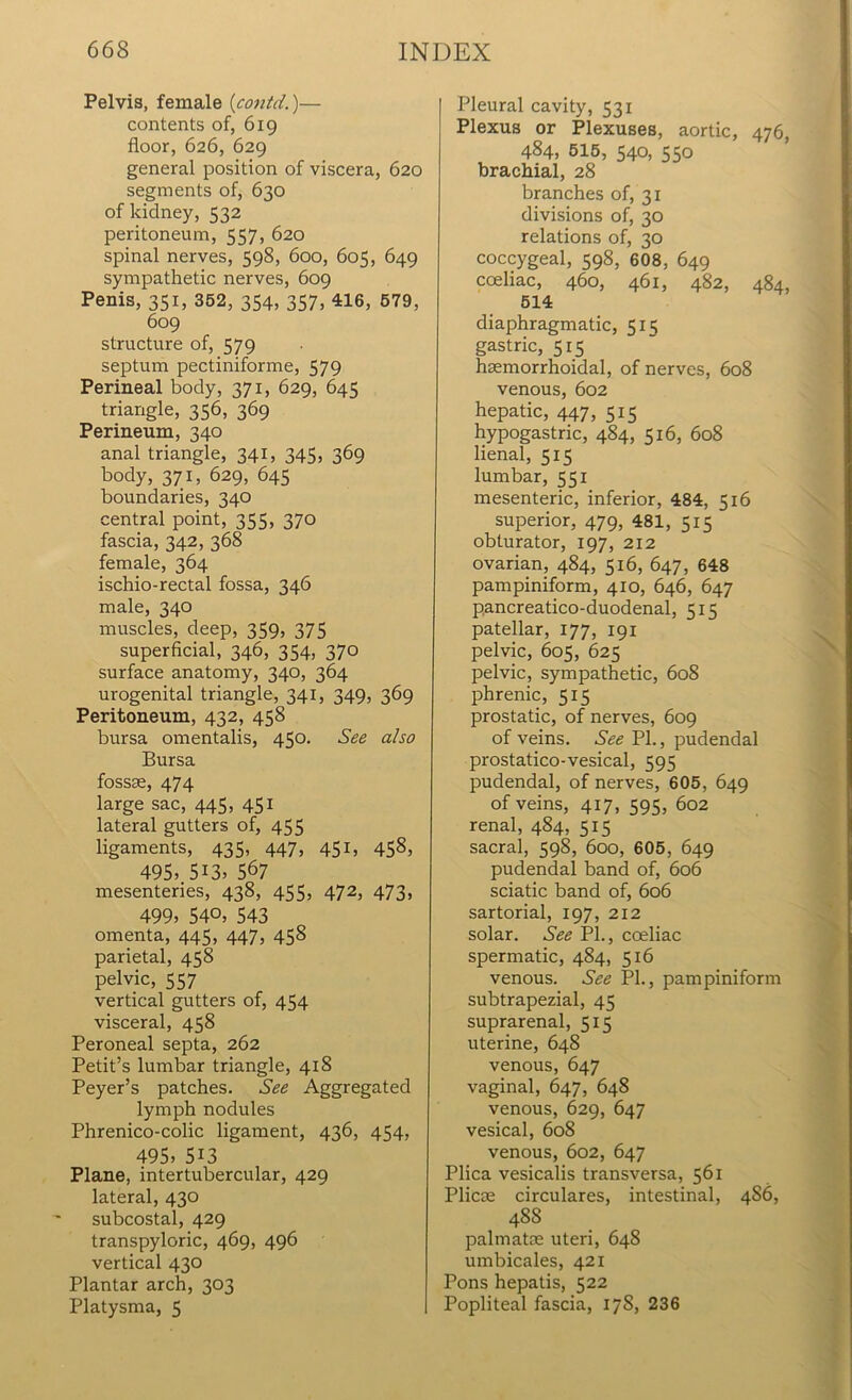 Pelvis, female (contd.)— contents of, 619 floor, 626, 629 general position of viscera, 620 segments of, 630 of kidney, 532 peritoneum, 557, 620 spinal nerves, 598, 600, 605, 649 sympathetic nerves, 609 Penis, 351, 352, 354, 357, 416, 579, 609 structure of, 579 septum pectiniforme, 579 Perineal body, 371, 629, 645 triangle, 356, 369 Perineum, 340 anal triangle, 341, 345, 369 body, 371, 629, 645 boundaries, 340 central point, 355, 370 fascia, 342, 368 female, 364 ischio-rectal fossa, 346 male, 340 muscles, deep, 359, 375 superficial, 346, 354, 370 surface anatomy, 340, 364 urogenital triangle, 341, 349, 369 Peritoneum, 432, 458 bursa omentalis, 450. See also Bursa fossae, 474 large sac, 445, 451 lateral gutters of, 455 ligaments, 435, 447, 451, 458, 495> 513. 567 mesenteries, 438, 455, 472, 473, 499, 54°, 543 omenta, 445, 447, 458 parietal, 458 pelvic, 557 vertical gutters of, 454 visceral, 458 Peroneal septa, 262 Petit’s lumbar triangle, 418 Peyer’s patches. See Aggregated lymph nodules Phrenico-colic ligament, 436, 454, 495, 513 Plane, intertubercular, 429 lateral, 430 subcostal, 429 transpyloric, 469, 496 vertical 430 Plantar arch, 303 Platysma, 5 Pleural cavity, 531 Plexus or Plexuses, aortic, 476, 484, 515, 540, 550 brachial, 28 branches of, 31 divisions of, 30 relations of, 30 coccygeal, 598, 608, 649 coeliac, 460, 461, 482, 484, 514 diaphragmatic, 51 ^ gastric, 515 hsemorrhoidal, of nerves, 608 venous, 602 hepatic, 447, 515 hypogastric, 484, 516, 608 lienal, 515 lumbar, 551 mesenteric, inferior, 484, 516 superior, 479, 481, 515 obturator, 197, 212 ovarian, 484, 516, 647, 648 pampiniform, 410, 646, 647 pancreatico-duodenal, 515 patellar, 177, 191 pelvic, 605, 625 pelvic, sympathetic, 608 phrenic, 515 prostatic, of nerves, 609 of veins. See Ph, pudendal prostatico-vesical, 595 pudendal, of nerves, 605, 649 of veins, 417, 595, 602 renal, 484, 515 sacral, 598, 600, 605, 649 pudendal band of, 606 sciatic band of, 606 sartorial, 197, 212 solar. See PL, coeliac spermatic, 484, 516 venous. See PL, pampiniform subtrapezial, 45 suprarenal, 515 uterine, 648 venous, 647 vaginal, 647, 648 venous, 629, 647 vesical, 608 venous, 602, 647 Plica vesicalis transversa, 561 Plicae circulares, intestinal, 4S6, 48S palmatm uteri, 648 umbicales, 421 Pons hepatis, 522 Popliteal fascia, 17S, 236