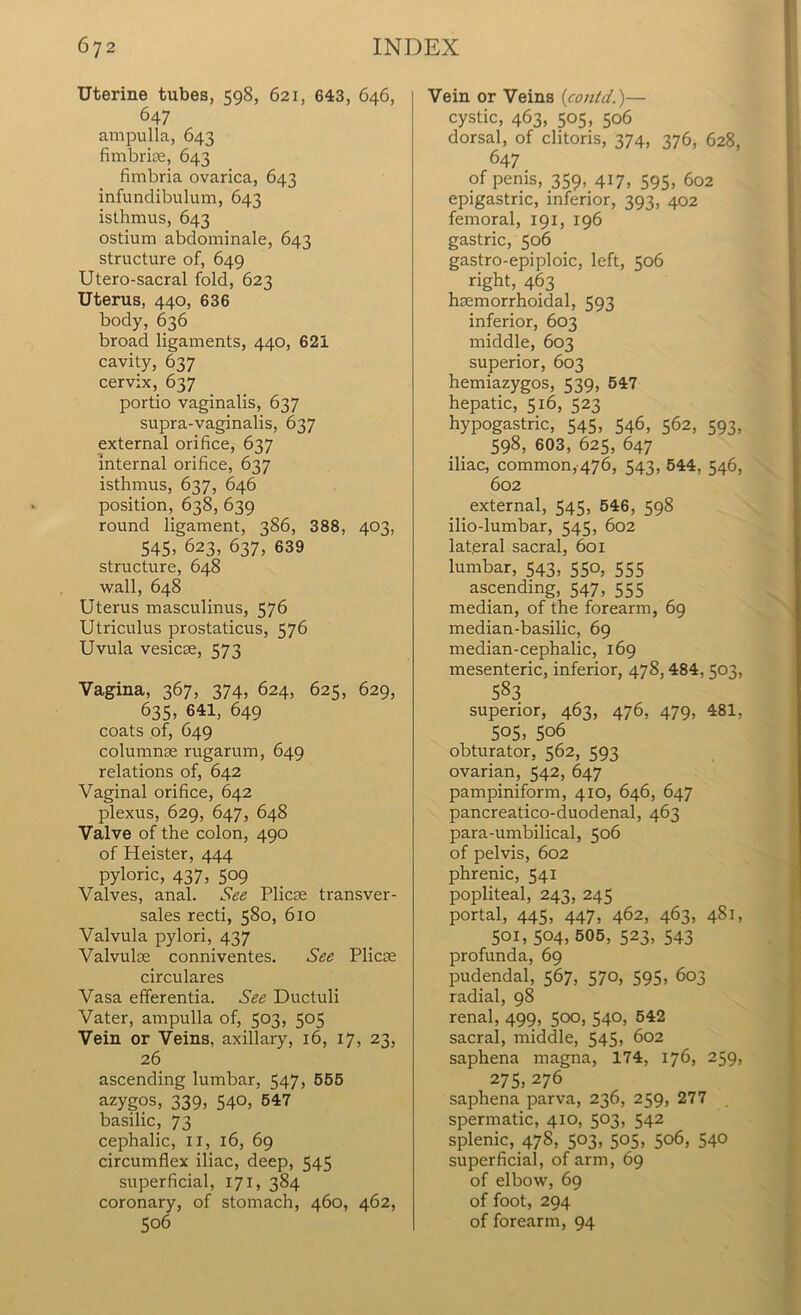 Uterine tubes, 598, 621, 643, 646, 647 ampulla, 643 fimbriae, 643 fimbria ovarica, 643 infundibulum, 643 isthmus, 643 ostium abdominale, 643 structure of, 649 Utero-sacral fold, 623 Uterus, 440, 636 body, 636 broad ligaments, 440, 621 cavity, 637 cervix, 637 portio vaginalis, 637 supra-vaginalis, 637 external orifice, 637 internal orifice, 637 isthmus, 637, 646 position, 638, 639 round ligament, 386, 388, 403, 545, 623, 637, 639 structure, 648 wall, 648 Uterus masculinus, 576 Utriculus prostaticus, 576 Uvula vesicse, 573 Vagina, 367, 374, 624, 625, 629, 635, 641, 649 coats of, 649 columnse rugarum, 649 relations of, 642 Vaginal orifice, 642 plexus, 629, 647, 648 Valve of the colon, 490 of Heister, 444 pyloric, 437, 509 Valves, anal. See Plicae transver- sales recti, 580, 610 Valvula pylori, 437 Valvulae conniventes. See Plicae circulares Vasa efferentia. See Ductuli Vater, ampulla of, 503, 505 Vein or Veins, axillary, 16, 17, 23, 26 ascending lumbar, 547, 555 azygos, 339, 540, 547 basilic, 73 cephalic, II, 16, 69 circumflex iliac, deep, 545 superficial, 171, 384 coronary, of stomach, 460, 462, 506 Vein or Veins (contd.)— cystic, 463, 505, 506 dorsal, of clitoris, 374, 376, 628, 647 of penis, 359, 417, 595, 602 epigastric, inferior, 393, 402 femoral, 191, 196 gastric, 506 gastro-epiploic, left, 506 right, 463 hsemorrhoidal, 593 inferior, 603 middle, 603 superior, 603 hemiazygos, 539, 547 hepatic, 516, 523 hypogastric, 545, 546, 562, 593, 598, 603, 625, 647 iliac, common, 476, 543, 544, 546, 602 external, 545, 546, 598 ilio-lumbar, 545, 602 lateral sacral, 601 lumbar, 543, 550, 555 ascending, 547, 555 median, of the forearm, 69 median-basilic, 69 median-cephalic, 169 mesenteric, inferior, 478, 484, 503, 583 superior, 463, 476, 479, 481, 505, 5o6 obturator, 562, 593 ovarian, 542, 647 pampiniform, 410, 646, 647 pancreatico-duodenal, 463 para-umbilical, 506 of pelvis, 602 phrenic, 541 popliteal, 243, 245 portal, 445, 447, 462, 463, 481, 501, 504,505, 523, 543 profunda, 69 pudendal, 567, 570, 595, 603 radial, 98 renal, 499, 500, 540, 542 sacral, middle, 545, 602 saphena magna, 174, 176, 259, 275, 276 saphena parva, 236, 259, 277 spermatic, 410, 503, 542 splenic, 478, 503, 505, 506, 540 superficial, of arm, 69 of elbow, 69 of foot, 294 of forearm, 94