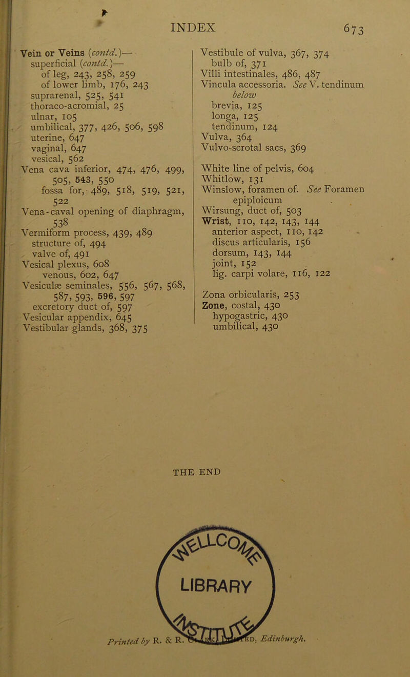 Vein or Veins (contd.)— superficial {contd.)— of leg, 243, 258, 259 of lower limb, 176, 243 suprarenal, 525, 541 thoraco-acromial, 25 ulnar, 105 umbilical, 377, 426, 506, 598 uterine, 647 vaginal, 647 vesical, 562 Vena cava inferior, 474, 476, 499, 505, 543, 550 fossa for, 489, 518, 519, 521, 522 Vena-caval opening of diaphragm, . 538 Vermiform process, 439, 489 structure of, 494 valve of, 491 Vesical plexus, 608 venous, 602, 647 Vesicuke seminales, 556, 567? 5^8, 587,593, 596, 597 excretory duct of, 597 Vesicular appendix, 645 Vestibular glands, 368, 375 Vestibule of vulva, 367, 374 bulb of, 371 Villi intestinales, 486, 487 Vincula accessoria. See V. tendinum below brevia, 125 longa, 125 tendinum, 124 Vulva, 364 Vulvo-scrotal sacs, 369 White line of pelvis, 604 Whitlow, 131 Winslow, foramen of. See Foramen epiploicum Wirsung, duct of, 5°3 Wrist, no, 142, 143, 144 anterior aspect, no, 142 discus articularis, 156 dorsum, 143, 144 joint, 152 lig. carpi volare, 116, 122 Zona orbicularis, 253 Zone, costal, 430 hypogastric, 430 umbilical, 430 THE END