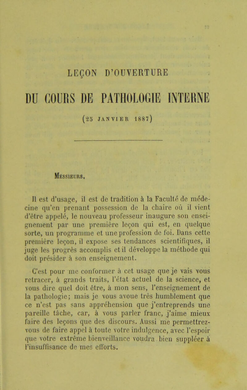 LEÇON D’OUVERTURE DU COURS DE PATHOLOGIE INTERNE (23 JANVIER 1887) Messieurs, Il est d'usage, il est de tradition à la Faculté de méde- cine qu’en prenant possession de la chaire où il vient d’être appelé, le nouveau professeur inaugure son ensei- gnement par une première leçon qui est, en quelque sorte, un programme et une profession de foi. Dans cette première leçon, il expose ses tendances scientifiques, il juge les progrès accomplis et il développe la méthode qui doit présider à son enseignement. C’est pour me conformer à cet usage que je vais vous retracer, à grands traits, l’état actuel de la science, et vous dire quel doit être, à mon sens, l’enseignement de la pathologie; mais je vous avoue très humblement que ce n’est pas sans appréhension que j’entreprends une pareille tâche, car, à vous parler franc, j’aime mieux faire des leçons que des discours. Aussi me permettrez- vous de faire appel à toute votre indulgence, avec l’espoir que votre extrême bienveillance voudra bien suppléer â l’insuffisance de mes ell'orts.