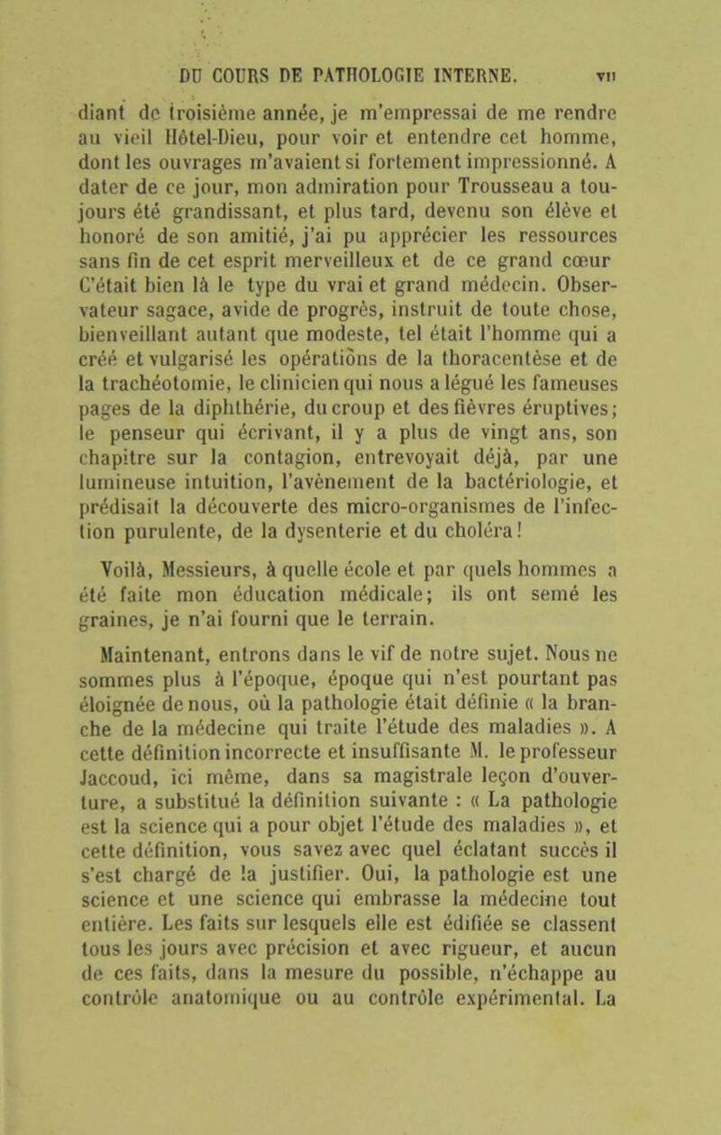 diant de troisième année, je m’empressai de me rendre au vieil Hôtel-Dieu, pour voir et entendre cet homme, dont les ouvrages m’avaient si fortement impressionné. A dater de ce jour, mon admiration pour Trousseau a tou- jours été grandissant., et plus tard, devenu son élève et honoré de son amitié, j’ai pu apprécier les ressources sans fin de cet esprit merveilleux et de ce grand cœur C’était bien là le type du vrai et grand médecin. Obser- vateur sagace, avide de progrès, instruit de toute chose, bienveillant autant que modeste, tel était l’homme qui a créé et vulgarisé les opérations de la thoracentèse et de la trachéotomie, le clinicien qui nous a légué les fameuses pages de la diphthérie, du croup et des fièvres éruptives ; le penseur qui écrivant, il y a plus de vingt ans, son chapitre sur la contagion, entrevoyait déjà, par une lumineuse intuition, l’avènement de la bactériologie, et prédisait la découverte des micro-organismes de l’infec- tion purulente, de la dysenterie et du choléra! Voilà, Messieurs, à quelle école et par quels hommes a été faite mon éducation médicale; ils ont semé les graines, je n’ai fourni que le terrain. Maintenant, entrons dans le vif de notre sujet. Nous ne sommes plus à l’époque, époque qui n’est pourtant pas éloignée de nous, où la pathologie était définie « la bran- che de la médecine qui traite l’étude des maladies ». A cette définition incorrecte et insuffisante M. le professeur Jaccoud, ici même, dans sa magistrale leçon d’ouver- ture, a substitué la définition suivante : « La pathologie est la science qui a pour objet l’étude des maladies », et cette définition, vous savez avec quel éclatant succès il s’est chargé de la justifier. Oui, la pathologie est une science et une science qui embrasse la médecine tout entière. Les faits sur lesquels elle est édifiée, se classent tous les jours avec précision et avec rigueur, et aucun de ces faits, dans la mesure du possible, n’échappe au contrôle anatomique ou au contrôle expérimental. La