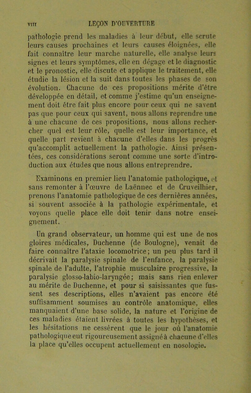 pathologie prend les maladies à leur début, elle scrute leurs causes prochaines et leurs causes éloignées, elle fait connaître leur marche naturelle, elle analyse leurs signes et. leurs symptômes, elle en dégage et le diagnostic et le pronostic, elle discute et applique le traitement, elle étudie la lésion et la suit dans toutes les phases de son évolution. Chacune de ces propositions mérite d’être développée en détail, et comme j’estime qu’un enseigne- ment doit être fait plus encore pour ceux qui ne savent pas que pour ceux qui savent, nous allons reprendre une à une chacune de ces propositions, nous allons recher- cher quel est leur rôle, quelle est leur importance, et quelle part revient à chacune d’elles dans les progrès qu’accomplit actuellement la pathologie. Ainsi présen- tées, ces considérations seront comme une sorte d’intro- duction aux études que nous allons entreprendre. Examinons en premier lieu l’anatomie pathologique,. I sans remonter à l’œuvre de Laënnec et de Cruveilhier, prenons l’anatomie pathologique de ces dernières années, si souvent associée à la pathologie expérimentale, et voyons quelle place elle doit tenir dans notre ensei- gnement. Un grand observateur, un homme qui est une de nos gloires médicales, Duchenne (de Boulogne), venait de faire connaître l’ataxie locomotrice; un peu plus tard il décrivait la paralysie spinale de l’enfance, la paralysie spinale de l’adulte, l’atrophie musculaire progressive, la paralysie glosso-labio-laryngée ; mais sans rien enlever au mérite de Duchenne, et pour si saisissantes que fus- sent ses descriptions, elles n’avaient pas encore été suffisamment soumises au contrôle anatomique, elles manquaient d’une base solide, la nature et l’origine de ces maladies étaient livrées à toutes les hypothèses, et les hésitations ne cessèrent que le jour où l’anatomie pathologique eut rigoureusement assignéà chacune d’elles la place qu’elles occupent actuellement en nosologie.