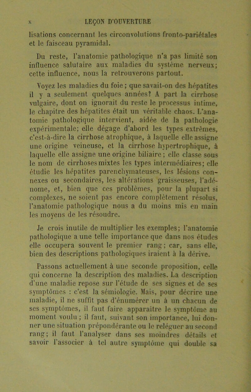 lisalions concernant les circonvolutions fronto-pariétales et le faisceau pyramidal. Du reste, l’anatomie pathologique n’a pas limité son influence salutaire aux maladies du système nerveux; celte influence, nous la retrouverons partout. Voyez les maladies du foie; que savait-on des hépatites il y a seulement quelques années! A part la cirrhose vulgaire, dont on ignorait du reste le processus intime, le chapitre des hépatites était un véritable chaos. L'ana- tomie pathologique intervient, aidée de la pathologie expérimentale; elle dégage d’abord les types extrêmes, c’est-à-dire la cirrhose atrophique, à laquelle elle assigne une origine veineuse, et la cirrhose hypertrophique, à laquelle elle assigne, une origine biliaire; elle classe sous le nom de cirrhoses mixtes les types intermédiaires; elle étudie les hépatites parenchymateuses, les lésions con- nexes ou secondaires, les altérations graisseuses, l'adé- nome, et, bien que ces problèmes, pour la plupart si complexes, ne soient pas encore complètement résolus, l’anatomie pathologique nous a du moins mis en main les moyens de les résoudre. Je crois inutile de multiplier les exemples; l’anatomie pathologique aune telle importance que dans nos études elle occupera souvent le premier rang ; car, sans elle, bien des descriptions pathologiques iraient à la dérive. Passons actuellement à une seconde proposition, celle qui concerne la description des maladies. La description d'une maladie repose sur l'étude de ses signes et de ses symptômes : c’est la sémiologie. Mais, pour décrire une maladie, il ne suffit pas d’énumérer un à un chacun de scs symptômes, il faut faire apparaître le symptôme au moment voulu ; il faut, suivant son importance, lui don- ner une situation prépondérante ou le reléguer au second rang; il faut l’analyser dans ses moindres détails et savoir 1 associer à tel autre symptôme qui double sa