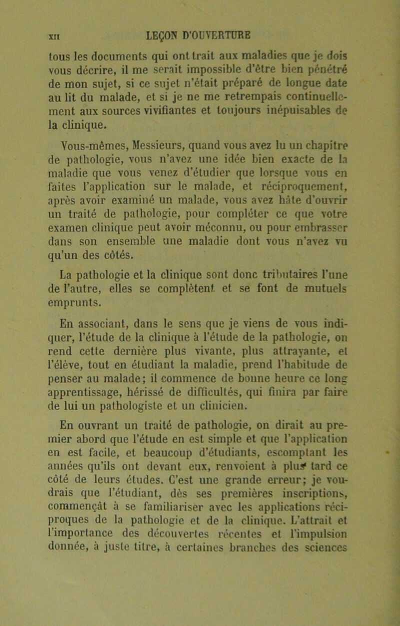 tous les documents qui onttrail aux maladies que je dois vous décrire, il me serait impossible d’être bien pénétré de mon sujet, si ce sujet n’était préparé de longue date au lit du malade, et si je ne me retrempais continuelle- ment aux sources vivifiantes et toujours inépuisables de la clinique. Vous-mêmes, Messieurs, quand vous avez lu un chapitre de pathologie, vous n’avez une idée bien exacte de la maladie que vous venez d’étudier que lorsque vous en faites l’application sur le malade, et réciproquement, après avoir examiné un malade, vous avez hâte d'ouvrir un traité de pathologie, pour compléter ce que votre examen clinique peut avoir méconnu, ou pour embrasser dans son ensemble une maladie dont vous n’avez vu qu’un des côtés. La pathologie et la clinique sont donc tributaires l’une de l’autre, elles se complètent, et se font de mutuels emprunts. En associant, dans le sens que je viens de vous indi- quer, l’étude de la clinique à l’élude de la pathologie, on rend cette dernière plus vivante, plus attrayante, et l’élève, tout en étudiant la maladie, prend l'habitude de penser au malade; il commence de bonne heure ce long apprentissage, hérissé de difficultés, qui finira par faire de lui un pathologiste et un clinicien. En ouvrant un traité de pathologie, on dirait au pre- mier abord que l’étude en est simple et que l’application en est facile, et beaucoup d’étudiants, escomptant les années qu’ils ont devant eux, renvoient à plu^ tard ce côté de leurs études. C’est une grande erreur; je vou- drais que l’étudiant, dès ses premières inscriptions, commençât à se familiariser avec les applications réci- proques de la pathologie et de la clinique. L’attrait et l'importance des découvertes récentes et l’impulsion donnée, à juste litre, à certaines branches des sciences