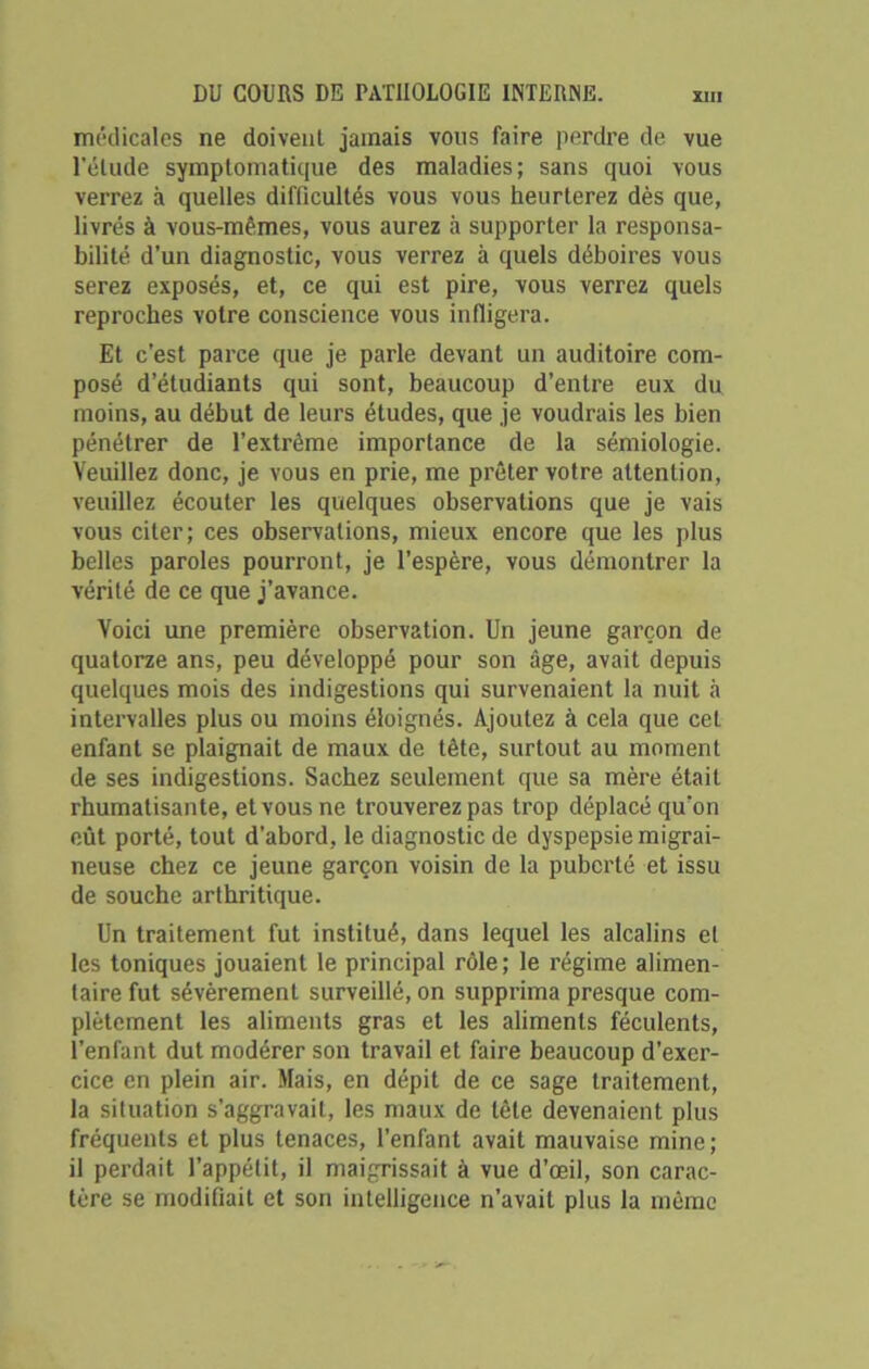 médicales ne doivent jamais vous faire perdre de vue l'élude symptomatique des maladies; sans quoi vous verrez à quelles difficultés vous vous heurterez dès que, livrés à vous-mêmes, vous aurez à supporter la responsa- bilité d’un diagnostic, vous verrez à quels déboires vous serez exposés, et, ce qui est pire, vous verrez quels reproches votre conscience vous infligera. Et c’est parce que je parle devant un auditoire com- posé d’étudiants qui sont, beaucoup d’entre eux du moins, au début de leurs études, que je voudrais les bien pénétrer de l’extrême importance de la sémiologie. Veuillez donc, je vous en prie, me prêter votre attention, veuillez écouter les quelques observations que je vais vous citer; ces observations, mieux encore que les plus belles paroles pourront, je l’espère, vous démontrer la vérité de ce que j’avance. Voici une première observation. Un jeune garçon de quatorze ans, peu développé pour son âge, avait depuis quelques mois des indigestions qui survenaient la nuit à intervalles plus ou moins éloignés. Ajoutez à cela que cet enfant se plaignait de maux de tête, surtout au moment de ses indigestions. Sachez seulement que sa mère était rhumatisante, et vous ne trouverez pas trop déplacé qu’on eût porté, tout d’abord, le diagnostic de dyspepsie migrai- neuse chez ce jeune garçon voisin de la puberté et issu de souche arthritique. Un traitement fut institué, dans lequel les alcalins et les toniques jouaient le principal rôle ; le régime alimen- taire fut sévèrement surveillé, on supprima presque com- plètement les aliments gras et les aliments féculents, l’enfant dut modérer son travail et faire beaucoup d’exer- cice en plein air. Mais, en dépit de ce sage traitement, la situation s’aggravait, les maux de tête devenaient plus fréquents et plus tenaces, l’enfant avait mauvaise mine; il perdait l’appétit, il maigrissait à vue d’œil, son carac- tère se modifiait et son intelligence n’avait plus la même