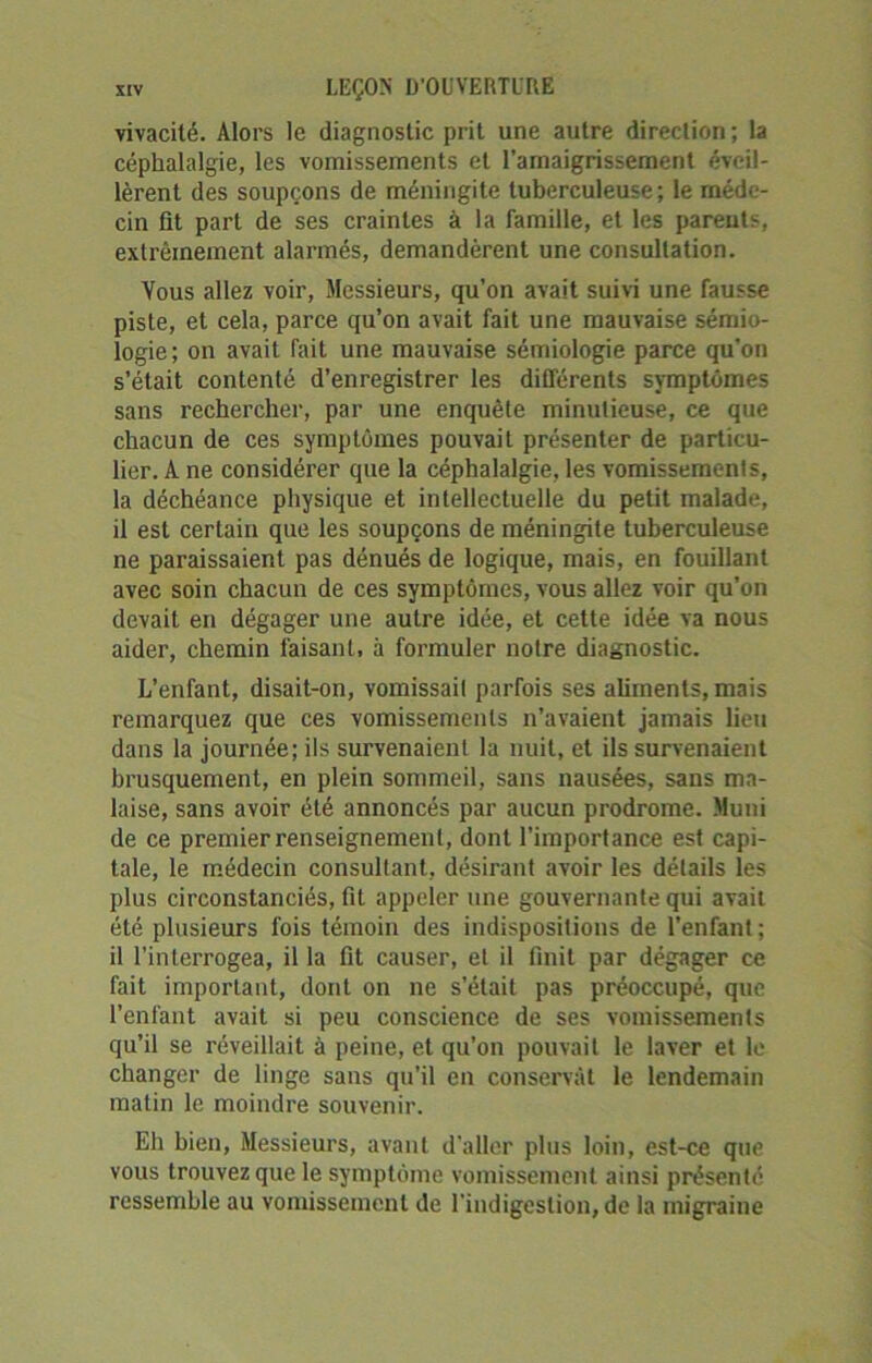 vivacité. Alors le diagnostic prit une autre direction; la céphalalgie, les vomissements et l’amaigrissement éveil- lèrent des soupçons de méningite tuberculeuse; le méde- cin fit part de ses craintes à la famille, et les parents, extrêmement alarmés, demandèrent une consultation. Vous allez voir, Messieurs, qu’on avait suivi une fausse piste, et cela, parce qu’on avait fait une mauvaise sémio- logie; on avait fait une mauvaise sémiologie parce qu'on s’était contenté d’enregistrer les différents symptômes sans rechercher, par une enquête minutieuse, ce que chacun de ces symptômes pouvait présenter de particu- lier. A ne considérer que la céphalalgie, les vomissements, la déchéance physique et intellectuelle du petit malade, il est certain que les soupçons de méningite tuberculeuse ne paraissaient pas dénués de logique, mais, en fouillant avec soin chacun de ces symptômes, vous allez voir qu’on devait en dégager une autre idée, et cette idée va nous aider, chemin faisant, à formuler notre diagnostic. L’enfant, disait-on, vomissait parfois ses aliments, mais remarquez que ces vomissements n’avaient jamais lieu dans la journée; ils survenaient la nuit, et ils survenaient brusquement, en plein sommeil, sans nausées, sans ma- laise, sans avoir été annoncés par aucun prodrome. Muni de ce premier renseignement, dont l'importance est capi- tale, le médecin consultant, désirant avoir les détails les plus circonstanciés, fit appeler une gouvernante qui avait été plusieurs fois témoin des indispositions de l’enfant ; il l'interrogea, il la fit causer, et il finit par dégager ce fait important, dont on ne s’était pas préoccupé, que l’enfant avait si peu conscience de ses vomissements qu’il se réveillait à peine, et qu’on pouvait le laver et le changer de linge sans qu'il en conservât le lendemain matin le moindre souvenir. Eh bien, Messieurs, avant d'aller plus loin, est-ce que vous trouvez que le symptôme vomissement ainsi présenté ressemble au vomissement de l'indigestion, de la migraine