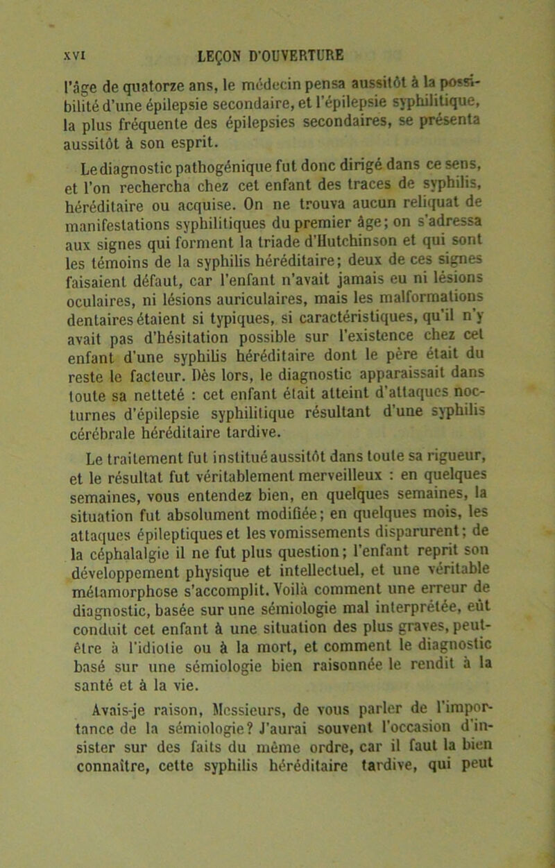 l’âge de quatorze ans, le médecin pensa aussitôt à la possi- bilité d’une épilepsie secondaire, et l’épilepsie syphilitique, la plus fréquente des épilepsies secondaires, se présenta aussitôt à son esprit. Le diagnostic pathogénique fut donc dirigé dans ce sens, et l’on rechercha chez cet enfant des traces de syphilis, héréditaire ou acquise. On ne trouva aucun reliquat de manifestations syphilitiques du premier âge; on s’adressa aux signes qui forment la triade d’Hutchinson et qui sont les témoins de la syphilis héréditaire; deux de ces signes faisaient défaut, car l’enfant n’avait jamais eu ni lésions oculaires, ni lésions auriculaires, mais les malformations dentaires étaient si typiques, si caractéristiques, qu’il n’y avait pas d’hésitation possible sur l'existence chez cet enfant d'une syphilis héréditaire dont le père était du reste le facteur. Dès lors, le diagnostic apparaissait dans toute sa netteté : cet enfant était atteint d'attaques noc- turnes d’épilepsie syphilitique résultant d’une syphilis cérébrale héréditaire tardive. Le traitement fut institué aussitôt dans toute sa rigueur, et le résultat fut véritablement merveilleux : en quelques semaines, vous entendez bien, en quelques semaines, la situation fut absolument modifiée ; en quelques mois, les attaques épileptiques et les vomissements disparurent; de la céphalalgie il ne fut plus question; l’enfant reprit son développement physique et intellectuel, et une véritable métamorphose s’accomplit. Voilà comment une erreur de diagnostic, basée sur une sémiologie mal interprétée, eût conduit cet enfant à une situation des plus graves, peut- être à l’idiotie ou à la mort, et comment le diagnostic basé sur une sémiologie bien raisonnée le rendit à la santé et à la vie. Avais-je raison, Messieurs, de vous parler de l’impor- tance de la sémiologie? J’aurai souvent l’occasion d'in- sister sur des faits du môme ordre, car il faut la bien connaître, cette syphilis héréditaire tardive, qui peut