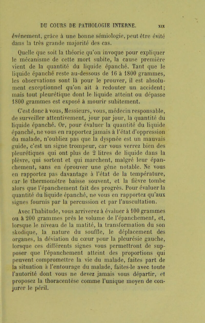 événement, grâce à une bonne sémiologie, peut être évité dans la très grande majorité des cas. Quelle que soit la théorie qu’on invoque pour expliquer le mécanisme de cette mort subite, la cause première vient de la quantité du liquide épanché. Tant que le liquide épanché reste au-dessous de 16 à 1800 grammes, les observations sont là pour le prouver, il est absolu- ment exceptionnel qu’on ait à redouter un accident; mais tout pleurétique dont le liquide atteint ou dépasse 1800 grammes est exposé à mourir subitement. C'est donc à vous, Messieurs, vous, médecin responsable, de surveiller attentivement, jour par jour, la quantité du liquide épanché. Or, pour évalue)' la quantité du liquide épanché, ne vous en rapportez jamais à l’état d’oppression du malade, n’oubliez pas que la dyspnée est un mauvais guide, c’est un signe trompeur, car vous verrez bien des pleurétiques qui ont plus de 2 litres de liquide dans la plèvre, qui sortent et qui marchent, malgré leur épan- chement, sans en éprouver une gêne notable. Ne vous en rapportez pas davantage à l’état de la température, car le thermomètre baisse souvent, et la fièvre tombe alors que l'épanchement fait des progrès. Pour évaluer la quantité du liquide épanché, ne vous en rapportez qu’aux signes fournis par la percussion et par l’auscultation. Avec l’habitude, vous arriverez à évaluer à 100 grammes ou à 200 grammes près le volume de l’épanchement, et, lorsque le niveau de la matité, la transformation du son skodique, la nature du souffle, le déplacement des organes, la déviation du cœur pour la pleurésie gauche, lorsque ces différents signes vous permettront de sup- poser que l’épanchement atteint des proportions qui peuvent compromettre la vie du malade, faites part de la situation à l’entourage du malade, faites-le avec toute l’autorité dont vous ne devez jamais vous départir, et proposez la thoracentèse comme l’unique moyen de con- jurer le péril.