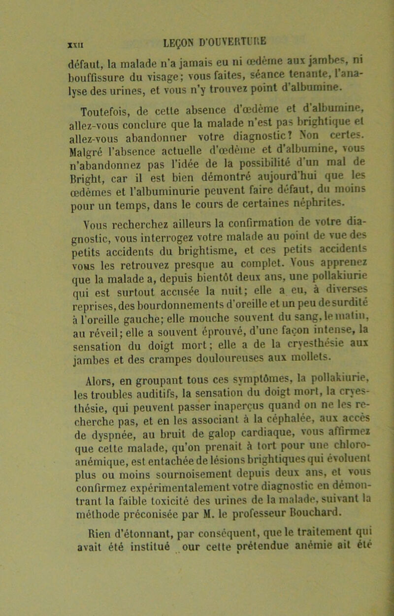 défaut, la malade n’a jamais eu ni œdème aux jambes, ni bouffissure du visage; vous faites, séance tenante, 1 ana- lyse des urines, et vous n’y trouvez point d’albumine. Toutefois, de cette absence d’œdème et d’albumine, allez-vous conclure que la malade n’est pas brightique et allez-vous abandonner votre diagnostic! Non certes. Malgré l’absence actuelle d’œdème et d’albumine, vous n’abandonnez pas l’idée de la possibilité d’un mal de Bright, car il est bien démontré aujourd'hui que les œdèmes et l’albuminurie peuvent faire défaut, du moins pour un temps, dans le cours de certaines néphrites. Vous recherchez ailleurs la confirmation de votre dia- gnostic, vous interrogez votre malade au point de vue des petits accidents du brightisme, et ces petits accidents vous les retrouvez presque au complet. Vous apprenez que la malade a, depuis bientôt deux ans, une pollakiurie qui est surtout accusée la nuit; elle a eu, à diverses reprises, des bourdonnements d'oreille et un peu desurdité à l’oreille gauche; elle mouche souvent du sang, le matin, au réveil; elle a souvent éprouvé, d’une façon intense, la sensation du doigt mort ; elle a de la cryesthësie aux jambes et des crampes douloureuses aux mollets. Alors, en groupant tous ces symptômes, la pollakiurie, les troubles auditifs, la sensation du doigt mort, la cryes- thésie, qui peuvent passer inaperçus quand on ne les re- cherche pas, et en les associant à la céphalée, aux accès de dyspnée, au bruit de galop cardiaque, vous affirmez que celte malade, qu’on prenait à tort pour une chloro- anémique, est entachée de lésions brightiques qui évoluent plus ou moins sournoisement depuis deux ans, et vous confirmez expérimentalement votre diagnostic en démon- trant la faible toxicité des urines de la malade, suivant la méthode préconisée par M. le professeur Bouchard. Rien d’étonnant, par conséquent, que le traitement qui avait été institué our cette prétendue anémie ait été