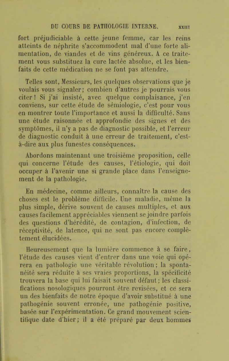 fort préjudiciable à cette jeune femme, car les reins atteints de néphrite s’accommodent mal d’une forte ali- mentation, de viandes et de vins généreux. A ce traite- ment vous substituez la cure lactée absolue, et les bien- faits de cette médication ne se font pas attendre. Telles sont, Messieurs, les quelques observations que je voulais vous signaler; combien d'autres je pourrais vous citer ! Si j’ai insisté, avec quelque complaisance, j’en conviens, sur cette étude de sémiologie, c’est pour vous en montrer toute l’importance et aussi la difficulté. Sans une étude raisonnée et approfondie des signes et des symptômes, il n’y a pas de diagnostic possible, et l’erreur de diagnostic conduit à une erreur de traitement, c’est- à-dire aux plus funestes conséquences. Abordons maintenant une troisième proposition, celle qui concerne l’étude des causes, l’étiologie, qui doit occuper à l’avenir une si grande place dans l’enseigne- ment de la pathologie. En médecine, comme ailleurs, connaître la cause des choses est le problème difficile. Une maladie, même la plus simple, dérive souvent de causes multiples, et aux causes facilement appréciables viennent se joindre parfois des questions d’hérédité, de contagion, d’infection, de réceptivité, de latence, qui ne sont pas encore complè- tement élucidées. Heureusement que la lumière commence à se faire, l'étude des causes vient d’entrer dans une voie qui opé- rera en pathologie une véritable révolution; la sponta- néité sera réduite à ses vraies proportions, la spécificité trouvera la base qui lui faisait souvent défaut; les classi- fications nosologiques pourront être revisées, et ce sera un des bienfaits de notre époque d’avoir substitué à une pathogénie souvent erronée, une pathogénie positive, basée sur l’expérimentation. Ce grand mouvement scien- tifique date d’hier; il a été préparé par deux hommes