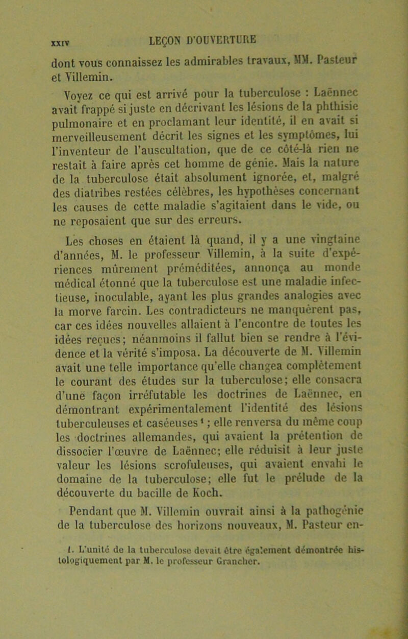 dont vous connaissez les admirables travaux, MM. Pasteur et Villemin. Voyez ce qui est arrivé pour la tuberculose : Laënnec avait frappé si juste en décrivant les lésions de la phthisie pulmonaire et en proclamant leur identité, il en avait si merveilleusement décrit les signes et les symptômes, lui l'inventeur de l’auscultation, que de ce côté-là rien ne restait à faire après cet homme de génie. Mais la nature de la tuberculose était absolument ignorée, et, malgré des diatribes restées célèbres, les hypothèses concernant les causes de cette maladie s’agitaient dans le vide, ou ne reposaient que sur des erreurs. Les choses en étaient là quand, il y a une vingtaine d’années, M. le professeur Villemin, à la suite d'expé- riences mûrement préméditées, annonça au monde médical étonné que la tuberculose est une maladie infec- tieuse, inoculable, ayant les plus grandes analogies avec la morve farcin. Les contradicteurs ne manquèrent pas, car ces idées nouvelles allaient à l'encontre de toutes les idées reçues ; néanmoins il fallut bien se rendre à l'évi- dence et la vérité s’imposa. La découverte de M. Villemin avait une telle importance quelle changea complètement le courant des éludes sur la tuberculose; elle consacra d’une façon irréfutable les doctrines de Laënnec, en démontrant expérimentalement l'identité des lésions tuberculeuses et caséeuses ' ; elle renversa du même coup les doctrines allemandes, qui avaient la prétention de dissocier l'œuvre de Laënnec; elle réduisit à leur juste valeur les lésions scrofuleuses, qui avaient envahi le domaine de la tuberculose; elle fut le prélude de la découverte du bacille de Koch. Pendant que M. Villemin ouvrait ainsi à la pathogénie de la tuberculose des horizons nouveaux, M. Pasteur en- t. L'unité de la tuberculose devait être également démontrée his-