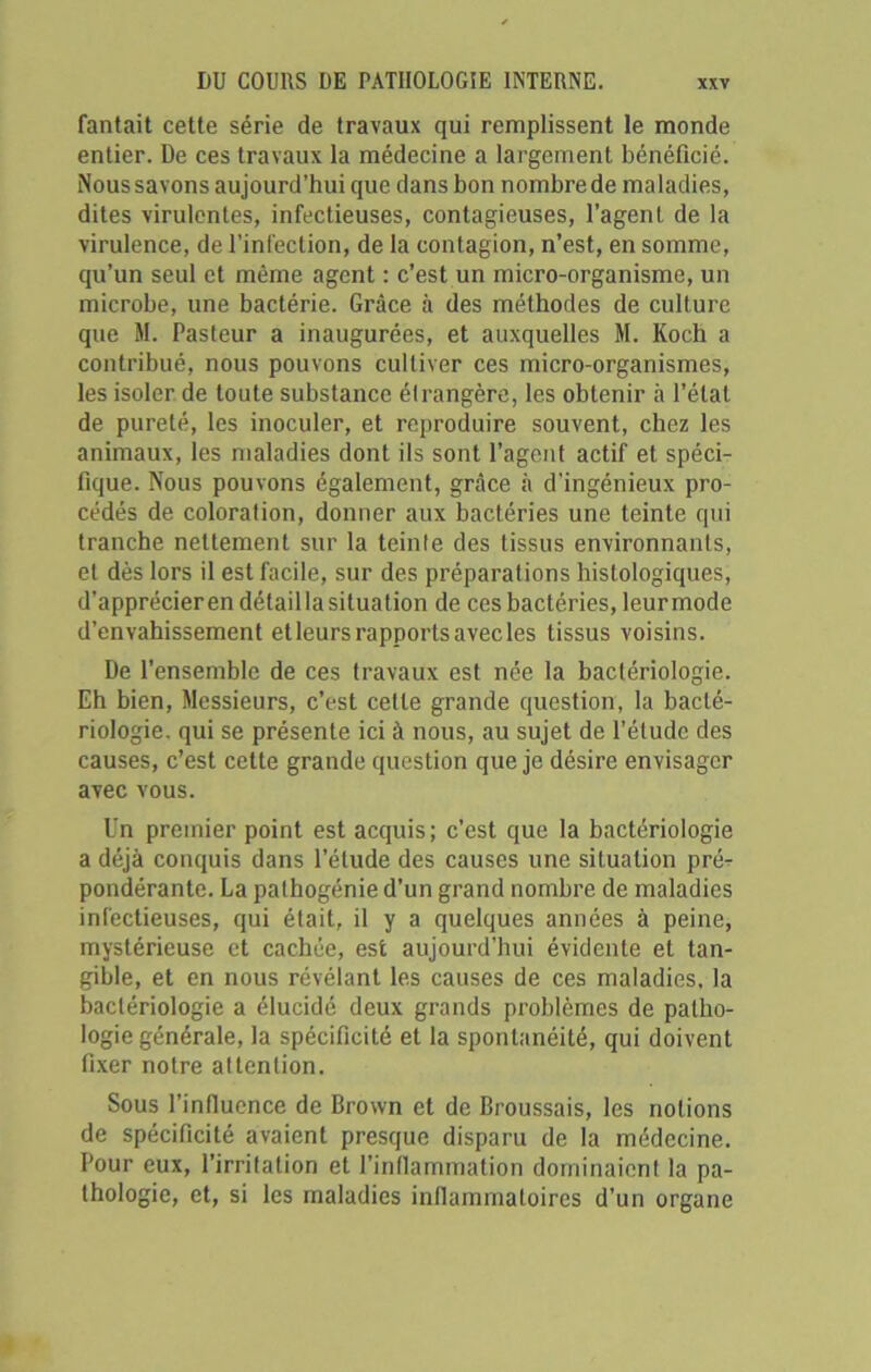fantait cette série de travaux qui remplissent le monde entier. De ces travaux la médecine a largement bénéficié. Nous savons aujourd’hui que dans bon nombre de maladies, dites virulentes, infectieuses, contagieuses, l’agent de la virulence, de l’infection, de la contagion, n’est, en somme, qu’un seul et même agent : c’est un micro-organisme, un microbe, une bactérie. Grâce à des méthodes de culture que M. Pasteur a inaugurées, et auxquelles M. Koch a contribué, nous pouvons cultiver ces micro-organismes, les isoler de toute substance étrangère, les obtenir à l’état de pureté, les inoculer, et reproduire souvent, chez les animaux, les maladies dont ils sont l’agent actif et spéci- fique. Nous pouvons également, grâce à d'ingénieux pro- cédés de coloration, donner aux bactéries une teinte qui tranche nettement sur la teinte des tissus environnants, et dès lors il est facile, sur des préparations histologiques, d’apprécier en détail la situation de ces bactéries, leur mode d’envahissement etleurs rapports avec les tissus voisins. De l’ensemble de ces travaux est née la bactériologie. Eh bien, Messieurs, c’est cette grande question, la bacté- riologie. qui se présente ici à nous, au sujet de l’élude des causes, c’est cette grande question que je désire envisager avec vous. l'n premier point est acquis; c’est que la bactériologie a déjà conquis dans l’élude des causes une situation pré^ pondérante. La pathogénie d’un grand nombre de maladies infectieuses, qui était, il y a quelques années à peine, mystérieuse et cachée, est aujourd'hui évidente et tan- gible, et en nous révélant les causes de ces maladies, la bactériologie a élucidé deux grands problèmes de patho- logie générale, la spécificité et la spontanéité, qui doivent fixer notre attention. Sous l’influence de Brown et de Broussais, les notions de spécificité avaient presque disparu de la médecine. Pour eux, l’irritation et l’inflammation dominaient la pa- thologie, et, si les maladies inflammatoires d’un organe
