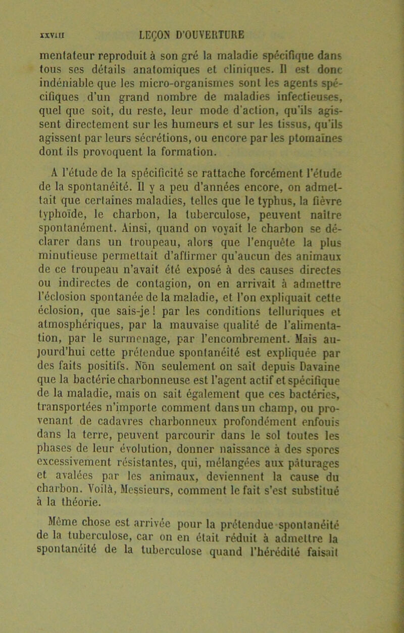 mentateur reproduit à son gré la maladie spécifique dans tous ses détails anatomiques et cliniques. Il est dont indéniable que les micro-organismes sont les agents spé- cifiques d’un grand nombre de maladies infectieuses, quel que soit, du reste, leur mode d'action, qu’ils agis- sent directement sur les humeurs et sur les tissus, qu’ils agissent par leurs sécrétions, ou encore par les ptomaïnes dont ils provoquent la formation. A l’étude de la spécificité sc rattache forcément l’étude de la spontanéité. Il y a peu d’années encore, on admet- tait que certaines maladies, telles que le typhus, la fièvre typhoïde, le charbon, la tuberculose, peuvent naître spontanément. Ainsi, quand on voyait le charbon se dé- clarer dans un troupeau, alors que l’enquête la plus minutieuse permettait d’affirmer qu’aucun des animaux de ce troupeau n’avait été exposé à des causes directes ou indirectes de contagion, on en arrivait à admettre l’éclosion spontanée de la maladie, et l’on expliquait celte éclosion, que sais-je ! par les conditions telluriques et atmosphériques, par la mauvaise qualité de l’alimenta- tion, par le surmenage, par l’encombrement. Mais au- jourd'hui cette prétendue spontanéité est expliquée par des faits positifs. Non seulement on sait depuis Davaine que la bactérie charbonneuse est l’agent actif et spécifique de la maladie, mais on sait également que ces bactéries, transportées n’importe comment dans un champ, ou pro- venant de cadavres charbonneux profondément enfouis dans la terre, peuvent parcourir dans le sol toutes les phases de leur évolution, donner naissance à des spores excessivement résistantes, qui, mélangées aux pâturages et avalées par les animaux, deviennent la cause du charbon. Voilà, Messieurs, comment le fait s’est substitué à la théorie. Meme chose est arrivée pour la prétendue spontanéité de la tuberculose, car on en était réduit à admettre la spontanéité de la tuberculose quand l'hérédité faisait