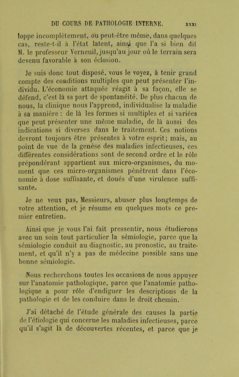 loppe incomplètement, ou peut-être même, dans quelques cas, reste-t-il à l’état latent, ainsi que l’a si bien dit M. le professeur Verneuil, jusqu’au jour où le terrain sera devenu favorable à son éclosion. Je suis donc tout disposé, vous le voyez, à tenir grand compte des conditions multiples que peut présenter l’in- dividu. L'économie attaquée réagit à sa façon, elle se défend, c’est là sa part de spontanéité. De plus chacun de nous, la clinique nous l’apprend, individualise la maladie à sa manière : de là les formes si multiples et si variées que peut présenter une même maladie, de là aussi des indications si diverses dans le traitement. Ces notions devront toujours être présentes à votre esprit; mais, au point de vue de la genèse des maladies infectieuses, ces différentes considérations sont de second ordre et le rôle prépondérant appartient aux micro-organismes, du mo- ment que ces micro-organismes pénètrent dans l'éco- nomie à dose suffisante, et doués d’une virulence suffi- sante. Je ne veux pas, Messieurs, abuser plus longtemps de votre attention, et je résume en quelques mots ce pre- mier entretien. Ainsi que je vous l’ai fait pressentir, nous étudierons avec un soin tout particulier la sémiologie, parce que la sémiologie conduit au diagnostic, au pronostic, au traite- ment, et qu’il n’y a pas de médecine possible sans une bonne sémiologie. Nous recherchons toutes les occasions de nous appuyer sur l’anatomie pathologique, parce que l'anatomie patho- logique a pour rôle d’endiguer les descriptions de la pathologie et de les conduire dans le droit chemin. J’ai détaché de l’étude générale des causes la partie de l’étiologie qui concerne les maladies infectieuses, parce qu'il s’agit là de découvertes récentes, et parce que je