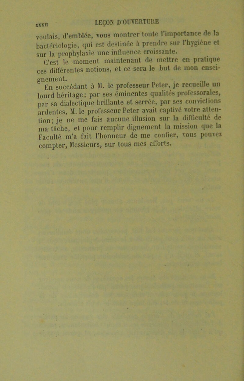 voulais, d’emblée, vous montrer toute l’importance de la bactériologie, qui est destinée à prendre sur l’hygiène et sur la prophylaxie une influence croissante. C’est le moment maintenant de mettre en pratique ces différentes notions, et ce sera le but de rnon ensei- gnement. En succédant à M. le professeur Peter, je recueille un lourd héritage; par ses éminentes qualités professorales, par sa dialectique brillante et serrée, par ses convictions ardentes, M. le professeur Peter avait captivé votre atten- tion ; je ne me fais aucune illusion sur la difficulté de ma tâche, et pour remplir dignement la mission que la Faculté m’a fait l’honneur de me confier, vous pouvez compter, Messieurs, sur tous mes efforts.