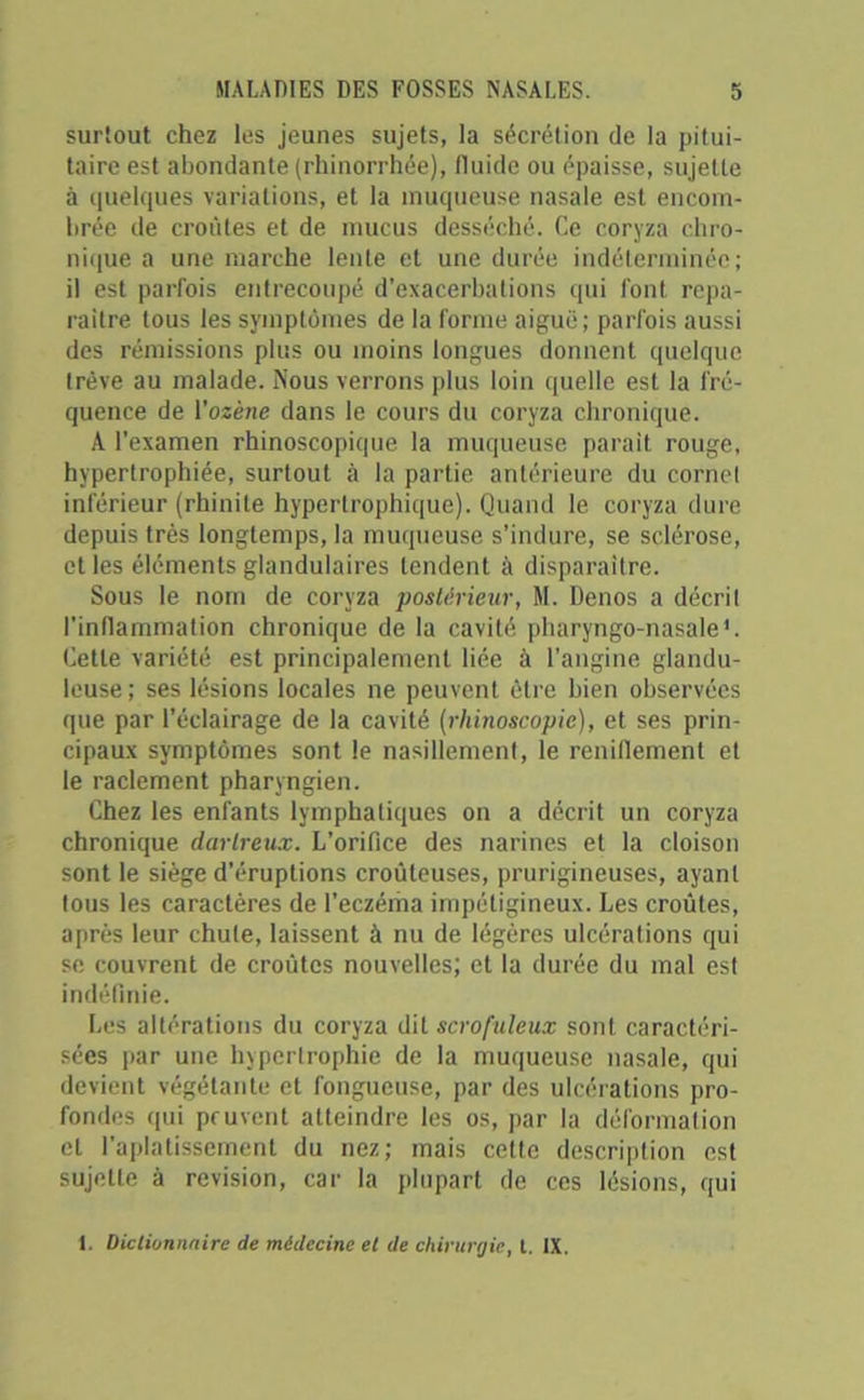 surtout chez les jeunes sujets, la sécrétion de la pitui- taire est abondante (rhinorrhée), fluide ou épaisse, sujette à quelques variations, et la muqueuse nasale est encom- brée de croûtes et de mucus desséché. Ce coryza chro- nique a une marche lente et une durée indéterminée; il est parfois entrecoupé d’exacerbations qui font repa- raître tous les symptômes de la forme aiguë; parfois aussi des rémissions plus ou moins longues donnent quelque trêve au malade. Nous verrons plus loin quelle est la fré- quence de l’ozène dans le cours du coryza chronique. A l’examen rhinoscopique la muqueuse parait rouge, hypertrophiée, surtout à la partie antérieure du cornet inférieur (rhinite hypertrophique). Quand le coryza dure depuis très longtemps, la muqueuse s’indure, se sclérose, et les éléments glandulaires tendent à disparaître. Sous le nom de coryza postérieur, M. Denos a décrit l’inflammation chronique de la cavité pharyngo-nasale '. Cette variété est principalement liée à l’angine glandu- leuse; ses lésions locales ne peuvent être bien observées que par l’éclairage de la cavité (rhinoscopie), et ses prin- cipaux symptômes sont le nasillement, le reniflement et le raclement pharyngien. Chez les enfants lymphatiques on a décrit un coryza chronique darlreux. L’orifice des narines et la cloison sont le siège d’éruptions croûleuses, prurigineuses, ayant tous les caractères de l'eczéma impétigineux. Les croûtes, après leur chute, laissent à nu de légères ulcérations qui se couvrent de croûtes nouvelles; et la durée du mal est indéfinie. Les altérations du coryza dit scrofuleux sont caractéri- sées par une hypertrophie de la muqueuse nasale, qui devient végétante et fongueuse, par des ulcérations pro- fondes qui peuvent atteindre les os, par la déformation et l'aplatissement du nez; mais cette description est sujette à révision, car la plupart de ces lésions, qui 1. Dictionnaire de médecine et de chirurgie, t. IX.
