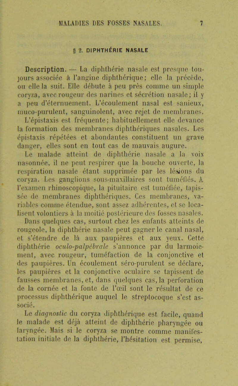 § 2. DIPHTHÉRIE NASALE Description. — La diphthérie nasale est presque tou- jours associée à l’angine diphthérique ; elle la précède, ou elle la suit. Elle débute à peu près comme un simple coryza, avec rougeur des narines et sécrétion nasale; il y a peu d’éternuement. L’écoulement nasal est sanieux, muco-purulent, sanguinolent, avec rejet de membranes. L’épistaxis est fréquente; habituellement elle devance la formation des membranes diphthériques nasales. Les épistaxis répétées et abondantes constituent un grave danger, elles sont en tout cas de mauvais augure. Le malade atteint de diphthérie nasale a la voix nasonnée, il ne peut respirer que la bouche ouverte, la respiration nasale étant supprimée par les lésions du coryza. Les ganglions sous-maxillaires sont tuméfiés, k l’examen rhinoscopique, la pituitaire est tuméfiée, tapis- sée de membranes diphthériques. Ces membranes, va- riables comme étendue, sont assez adhérentes, et se loca- lisent volontiers à la moitié postérieure des fosses nasales. Dans quelques cas, surtout chez les enfants atteints de rougeole, la diphthérie nasale peut gagner le canal nasal, et s’étendre de là aux paupières et aux yeux. Cette diphthérie oculo-palpébvale s’annonce par du larmoie- ment, avec rougeur, tuméfaction de la conjonctive et des paupières. Un écoulement séro-purulent se déclare, les paupières et la conjonctive oculaire se tapissent de fausses membranes, et, dans quelques cas, la perforation de la cornée et la fonte de l’œil sont le résultat de ce processus diphthérique auquel le streptocoque s’est as- socié. Le diagnostic du coryza diphthérique est facile, quand le malade est déjà atteint de diphthérie pharyngée ou laryngée. Mais si le coryza se montre comme manifes- tation initiale de la diphthérie, l’hésitation est permise,