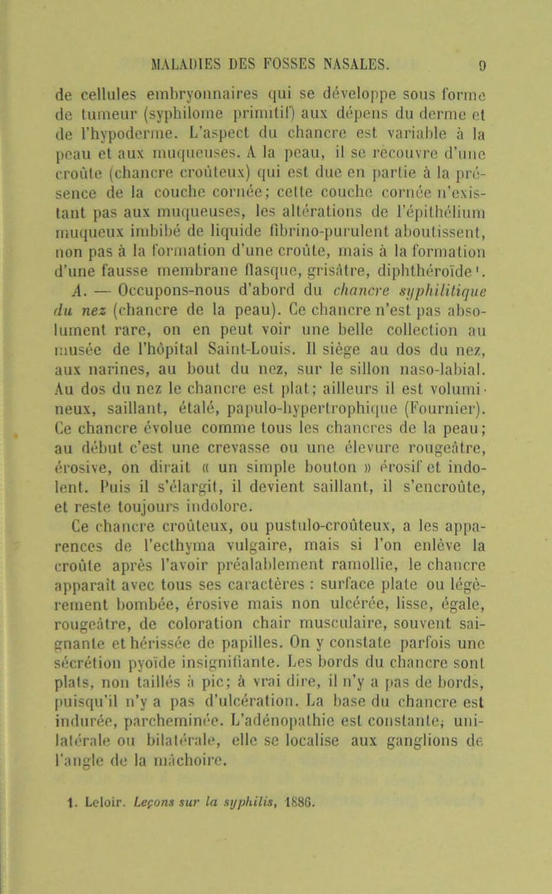 de cellules embryonnaires qui se développe sous forme de tumeur (syphilome primitif) aux dépens du derme et de l’hypoderme. L’aspect du chancre est variable à la peau et aux muqueuses. A la peau, il se recouvre d’une croûte (chancre croùteux) qui est due en partie à la pré- sence de la couche cornée; celte couche cornée n'exis- tant pas aux muqueuses, les altérations de l’épithélium muqueux imbibé de liquide fîbrino-purulent aboutissent, non pas à la formation d’une croûte, mais à la formation d’une fausse membrane flasque, grisâtre, diphthéroïde1. A. — Occupons-nous d'abord du chancre syphilitique du nez (chancre de la peau). Ce chancre n’est pas abso- lument rare, on en peut voir une belle collection au musée de l’hôpital Saint-Louis. 11 siège au dos du nez, aux narines, au bout du nez, sur le sillon naso-labial. Au dos du nez le chancre est plat; ailleurs il est volumi- neux, saillant, étalé, papulo-hypertrophique (Fournier). Ce chancre évolue comme tous les chancres de la peau; au début c’est une crevasse ou une élevure rougeâtre, érosive, on dirait « un simple boulon » érosif et indo- lent. Puis il s’élargit, il devient saillant, il s’encroûte, et reste toujours indolore. Ce chancre croùteux, ou pustulo-croûteux, a les appa- rences de l’ecthyma vulgaire, mais si l’on enlève la croûte après l’avoir préalablement ramollie, le chancre apparait avec tous ses caractères : surface plate ou légè- rement bombée, érosive mais non ulcérée, lisse, égale, rougeâtre, de coloration chair musculaire, souvent sai- gnante et hérissée de papilles. On y constate parfois une sécrétion pyoïde insignifiante. Les bords du chancre sont plats, non taillés à pic; à vrai dire, il n'y a pas de bords, puisqu’il n’y a pas d’ulcération. La base du chancre est indurée, parcheminée. L’adénopathie est constante; uni- latérale ou bilatérale, elle se localise aux ganglions de l’angle de la mâchoire. 1. Leloir. Leçons sur la syphilis, 1886.