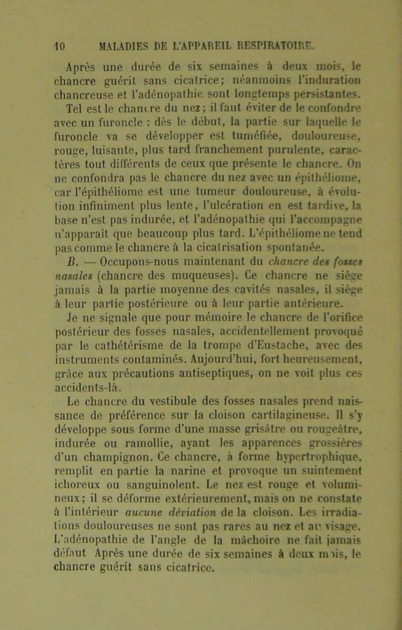 Après une durée de six semaines à deux mois, le chancre guéril sans cicatrice; néanmoins l’induration chancreuse et l’adénopathie sont longtemps persistantes. Tel est le chancre du nez ; il faut éviter de le confondre avec un furoncle : dès le début, la partie sur laquelle le furoncle va se développer est tuméfiée, douloureuse, rouge, luisante, plus tard franchement purulente, carac- tères tout différents de ceux que présente le chancre. On ne confondra pas le chancre du nez avec un épithéliome, car l’épithéliome est une tumeur douloureuse, à évolu- tion infiniment plus lente, l’ulcération en est tardive, la hase n’est pas indurée, et l’adénopathie qui l’accompagne n’apparait que beaucoup plus tard. L’épithéliome ne tend pas comme le chancre à la cicatrisation spontanée. B. — Occupons-nous maintenant du chancre des fosses nasales (chancre des muqueuses). Ce chancre ne siège jamais à la partie moyenne des cavités nasales, il siège à leur partie postérieure ou à leur partie antérieure. Je ne signale que pour mémoire le chancre de l'orifice postérieur des fosses nasales, accidentellement provoqué par le cathétérisme de la trompe d’Eustache, avec des instruments contaminés. Aujourd’hui, fort heureusement, grâce aux précautions antiseptiques, on ne voit plus ces accidents-là. Le chancre du vestibule des fosses nasales prend nais- sance de préférence sur la cloison cartilagineuse. 11 s’v développe sous forme d’une masse grisâtre ou rougeâtre, indurée ou ramollie, ayant les apparences grossières d’un champignon. Ce chancre, à forme hypertrophique, remplit en partie la narine et provoque un suintement ichoreux ou sanguinolent. Le nez est rouge et volumi- neux; il se déforme extérieurement, mais on ne constate à l’intérieur aucune déviation de la cloison. Les irradia- tions douloureuses ne sont pas rares au nez et au visage. L’adénopathie de l'angle de la mâchoire ne fait jamais défaut Après une durée de six semaines à deux mois, le chancre guérit sans cicatrice.