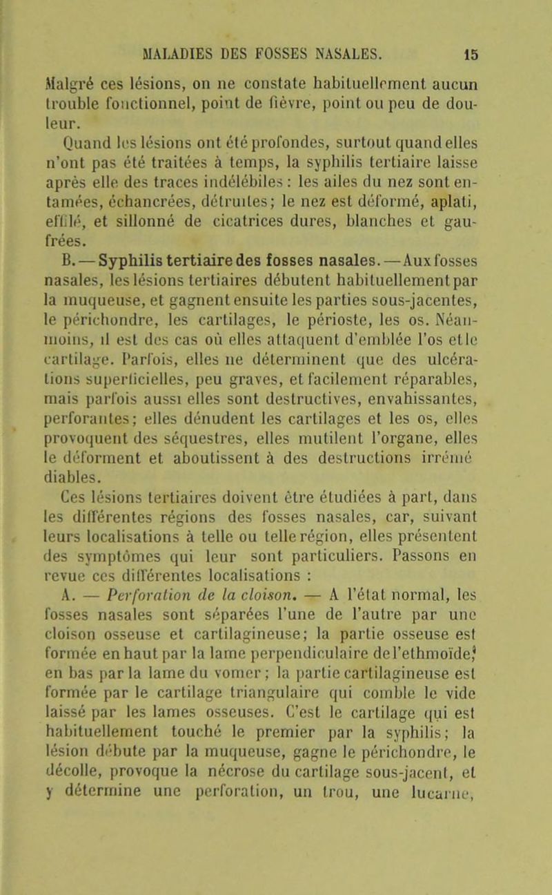 Malgré ces lésions, on ne constate habituellement aucun trouble fonctionnel, point de fièvre, point ou peu de dou- leur. Quand les lésions ont été profondes, surtout quand elles n’ont pas été traitées à temps, la syphilis tertiaire laisse après elle des traces indélébiles : les ailes du nez sont en- tamées, échancrées, détruites; le nez est déformé, aplati, effilé, et sillonné de cicatrices dures, blanches et gau- frées. B. — Syphilis tertiaire des fosses nasales.—Aux fosses nasales, les lésions tertiaires débutent habituellement par la muqueuse, et gagnent ensuite les parties sous-jacentes, le périchondre, les cartilages, le périoste, les os. Néan- moins, il est des cas où elles attaquent d’emblée l’os elle cartilage. Parfois, elles 11e déterminent que des ulcéra- tions superficielles, peu graves, et facilement réparables, mais parfois aussi elles sont destructives, envahissantes, perforantes; elles dénudent les cartilages et les os, elles provoquent des séquestres, elles mutilent l’organe, elles le déforment et aboutissent à des destructions irrénié diables. Ces lésions tertiaires doivent être étudiées à part, dans les différentes régions des fosses nasales, car, suivant leurs localisations à telle ou telle région, elles présentent des symptômes qui leur sont particuliers. Passons en revue ces différentes localisations : A. — Perforation de la cloison. — A l’état normal, les fosses nasales sont séparées l’une de l’autre par une cloison osseuse et cartilagineuse; la partie osseuse est formée en haut par la lame perpendiculaire dePethmoïde* en bas par la lame du vomer ; la partie cartilagineuse est formée par le cartilage triangulaire qui comble le vide laissé par les lames osseuses. C’est le cartilage qui est habituellement touché le premier par la syphilis; la lésion débute par la muqueuse, gagne le périchondre, le décolle, provoque la nécrose du cartilage sous-jacent, et y détermine une perforation, un trou, une lucarne,