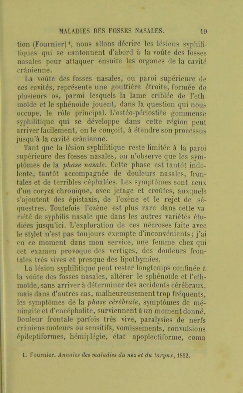tion (Fournier)', nous allons décrire les lésions syphili- tiques qui se cantonnent d’abord à la voûte des fosses nasales pour attaquer ensuite les organes de la cavité crânienne. La voûte des fosses nasales, ou paroi supérieure de ces cavités, représente une gouttière étroite, formée de plusieurs os, parmi lesquels la lame criblée de l’eth- moïde et le sphénoïde jouent, dans la question qui nous occupe, le rôle principal. L’ostéo-périostite gommeuse syphilitique qui se développe dans cette région peut arriver facilement, on le conçoit, à étendre son processus jusqu’à la cavité crânienne. Tant que la lésion syphilitique reste limitée à la paroi supérieure des fosses nasales, on n’observe que les sym- ptômes de la phase nasale. Cette phase est tantôt indo- lente, tantôt accompagnée de douleurs nasales, fron- tales et de terribles céphalées. Les symptômes sont ceux d’un coryza chronique, avec jetage et croûtes, auxquels s’ajoutent des épistaxis, de l’ozène et le rejet de sé- questres. Toutefois l’ozène est plus rare dans cette va- riété de syphilis nasale que dans les autres variétés étu- diées jusqu’ici. L’exploration de ces nécroses laite avec le stylet n’est pas toujours exempte d’inconvénients; j’ai en ce moment dans mon service, une femme chez qui cet examen provoque des vertiges, des douleurs fron- tales très vives et presque des lipothymies. La lésion syphilitique peut rester longtemps confinée à la voûte des fosses nasales, altérer le sphénoïde et i’eth- inoïde,sans arrivera déterminer des accidents cérébraux, mais dans d’autres cas, malheureusement trop fréquents, les symptômes de la phase cérébrale, symptômes de mé- ningite et d’encéphalite, surviennent à un moment donné. Douleur frontale parfois très vive, paralysies de nerfs crâniens moteurs ou sensitifs, vomissements, convulsions épileptiformes, hémiplégie, élat apoplectiforme, coma 1. Fournier. Annales des maladies du nés et du larynx, 1882.