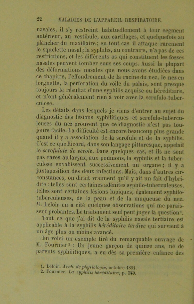nasales, il s’y restreint habituellement à leur segment antérieur, au vestibule, aux cartilages, et quelquefois au plancher du maxillaire; en tout cas il attaque rarement le squelette nasal; la syphilis, au contraire, n'a pas de ces restrictions, et les différents os qui constituent les fosses nasales peuvent tomber sous ses coups. Aussi la plupart des déformations nasales que nous avons étudiées dans ce chapitre, l’effondrement de la racine du nez, le nez en lorgnette, la perforation du voile du palais, sont presque toujours le résultat d’une syphilis acquise ou héréditaire, et n’ont généralement rien à voir avec la scrofulo-tuber- culose. Les détails dans lesquels je viens d'entrer au sujet du diagnostic des lésions syphilitiques et scrofulo-tubercu- lcuses du nez prouvent que ce diagnostic n’est pas tou- jours facile. La difficulté est encore beaucoup plus grande quand il y a association de la scrofule et de la syphilis. C’est ce qucfiicord, dans son langage pittoresque, appelait le scrofulate de vérole. Dans quelques cas, et ils ne sont pas rares au larynx, aux poumons, la syphilis et la tuber- culose envahissent successivement un organe ; il y a juxtaposition des deux infections. Mais, dans d'autres cir- constances, on dirait vraiment qu’il y ait un fait d’hybri- dité : telles sont certaines adénites syphilo-luberculeuses, telles sont certaines lésions lupiques, également syphilo- tuberculeuses, de la peau et de la muqueuse du nez. M. Leloir en a cité quelques observations qui me parais- sent probantes. Le traitement seul peut juger la question '. Tout ce que j’ai dit de la syphilis nasale tertiaire esl applicable à la syphilis héréditaire tardive qui survient à un âge plus ou moins avancé. En voici un exemple tiré du remarquable ouvrage de M. Fournier1 2 : Un jeune garçon de quinze ans, né de parents syphilitiques, a eu dès sa première enfance des 1. Leloir. Arch. rie physiologie, octobre 1801. 2. l’ournier. La njphiLs héréditaire, p. 5»'J.