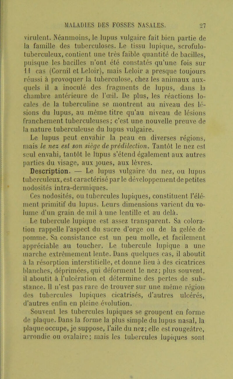 virulent. Néanmoins, le lupus vulgaire fait bien partie de la famille des tuberculoses. Le tissu lupique, scrofulo- tubcrculeux, contient une très faible quantité de bacilles, puisque les bacilles n’ont été constatés qu’une fois sur 11 cas (Gornil et Leloir), mais Leloir a presque toujours réussi à provoquer la tuberculose, chez les animaux aux- quels il a inoculé des fragments de lupus, dans la chambre antérieure de l’œil. De plus, les réactions lo- cales de la tuberculine se montrent au niveau des lé- sions du lupus, au même titre qu’au niveau de lésions franchement tuberculeuses; c’est une nouvelle preuve de la nature tuberculeuse du lupus vulgaire. Le lupus peut envahir la peau en diverses régions, mais le nez est son siège de prédilection. Tantôt le nez est seul envahi, tantôt le lupus s’étend également aux autres parties du visage, aux joues, aux lèvres. Description. — Le lupus vulgaire du nez, ou lupus tuberculeux, est caractérisé par le développement de petites nodosités intra-dermiques. Ces nodosités, ou tubercules lupiques, constituent l’élé- ment primitif du lupus. Leurs dimensions varient du vo- lume d’un grain de mil à une lentille et au delà. Le tubercule lupique est assez transparent. Sa colora- tion rappelle l’aspect du sucre d'orge ou de la gelée de pomme. Sa consistance est un peu molle, et facilement appréciable au toucher. Le tubercule lupique a une marche extrêmement lente. Dans quelques cas, il aboutit à la résorption interstitielle, et donne lieu à des cicatrices blanches, déprimées, qui déforment le nez; plus souvent, il aboutit à l’ulcération et détermine des pertes de sub- stance. Il n’est pas rare de trouver sur une même région des tubercules lupiques cicatrisés, d’autres ulcérés, d’autres enfin en pleine évolution. Souvent les tubercules lupiques se groupent en forme de plaque. Dans la forme la plus simple du lupus nasal, la plaque occupe, je suppose, l’aile du nez; elle est rougeâtre, arrondie ou ovalaire; mais les tubercules lupiques sont