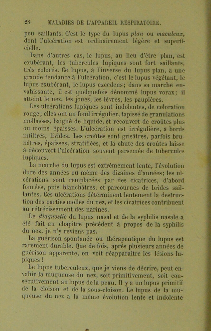peu saillants. C’est le type du lupus plan ou maculeux, dont l’ulcération est ordinairement légère et superfi- cielle. Dans d’autres cas, le lupus, au lieu d’être plan, est exubérant, les tubercules lupiques sont fort saillants, très colorés. Ce lupus, à l’inverse du lupus plan, a une grande tendance à l’ulcération, c’est le lupus végétant, le lupus exubérant, le lupus excedcns; dans sa marche en- vahissante, il est quelquefois dénommé lupus vorax; il atteint le nez, les joues, les lèvres, les paupières. Les ulcérations lupiques sont indolentes, de coloration rouge ; elles ont un fond irrégulier, tapissé de granulations mollasses, baigné de liquide, et recouvert de croûtes plus ou moins épaisses. L’ulcération est irrégulière, à bords infiltrés, livides. Les croûtes sont grisâtres, parfois bru- nàtres, épaisses, stratifiées, et la chute des croûtes laisse à découvert l’ulcération souvent parsemée de tubercules lupiques. La marche du lupus est extrêmement lente, l'évolution dure des années ou même des dizaines d’années; les ul- cérations sont remplacées par des cicatrices, d’abord foncées, puis blanchâtres, et parcourues de brides sail- lantes. Ces ulcérations déterminent lentement la destruc- tion des parties molles du nez, et les cicatrices contribuent au rétrécissement des narines. Le diagnostic du lupus nasal et de la syphilis nasale a été fait au chapitre précédent à propos de la syphilis du nez, je n’y reviens pas. La guérison spontanée ou thérapeutique du lupus est rarement durable. Que de fois, après plusieurs années de guérison apparente, on voit réapparaître les lésions lu- piques ! Le lupus tuberculeux, que je viens de décrire, peut en- vahir la muqueuse du nez, soit primitivement, soit con- sécutivement au lupus delà peau. Il y a un lupus primitif de la cloison et de la sous-cloison. Le lupus de la mu- queuse du nez a la même évolution lente et indolente
