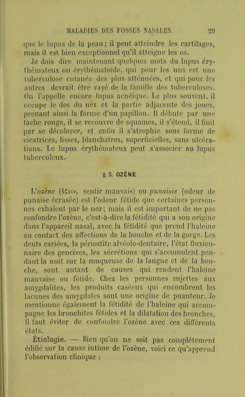 que le lupus de la peau; il peut atteindre les cartilages, mais il est bien exceptionnel qu’il atteigne les os. Je dois dire maintenant quelques mots du lupus éry- thémateux ou érvthématoïde, qui pour les uns est une tuberculose cutanée des plus atténuées, et qui pour les autres devrait être rayé de la famille des tuberculoses. On l’appelle encore lupus acnéique. Le plus souvent, il occupe le dos du nez et la partie adjacente des joues, prenant ainsi la forme d’un papillon. Il débute par une tache rouge, il se recouvre de squames, il s’étend, il finit par se décolorer, et enfin il s’atrophie sous forme de cicatrices, lisses, blanchâtres, superficielles, sans ulcéra- tions. Le lupus érythémateux peut s’associer au lupus tuberculeux. § b. OZÈNE L’osène (ôçecv, sentir mauvais) ou punaisie (odeur de punaise écrasée) est l’odeur fétide que certaines person- nes exhalent parle nez; mais il est important de ne pas confondre l’ozène, c’est-à-dire la fétidité qui a son origine dans l’appareil nasal, avec la fétidité que prend l’haleine au contact des affections de la bouche et de la gorge. Les dents cariées, la périostite alvéolo-dentaire, l’état tluxion- naire des gencives, les sécrétions qui s’accumulent pen- dant la nuit sur la muqueuse de la langue et de la bou- che, sont autant de causes qui rendent l’haleine mauvaise ou fétide. Chez les personnes sujettes aux amygdalites, les produits caséeux qui encombrent les lacunes des amygdales sont une origine de puanteur. Je mentionne également la fétidité de l’haleine qui accom- pagne les bronchites fétides et la dilatation des bronches. Il faut éviter de confondre l’ozène avec ces différents états. Étiologie. — Bien qu’on ne soit pas complètement édifié sur la cause intime de l’ozène, voici ce qu'apprend l’observation clinique :
