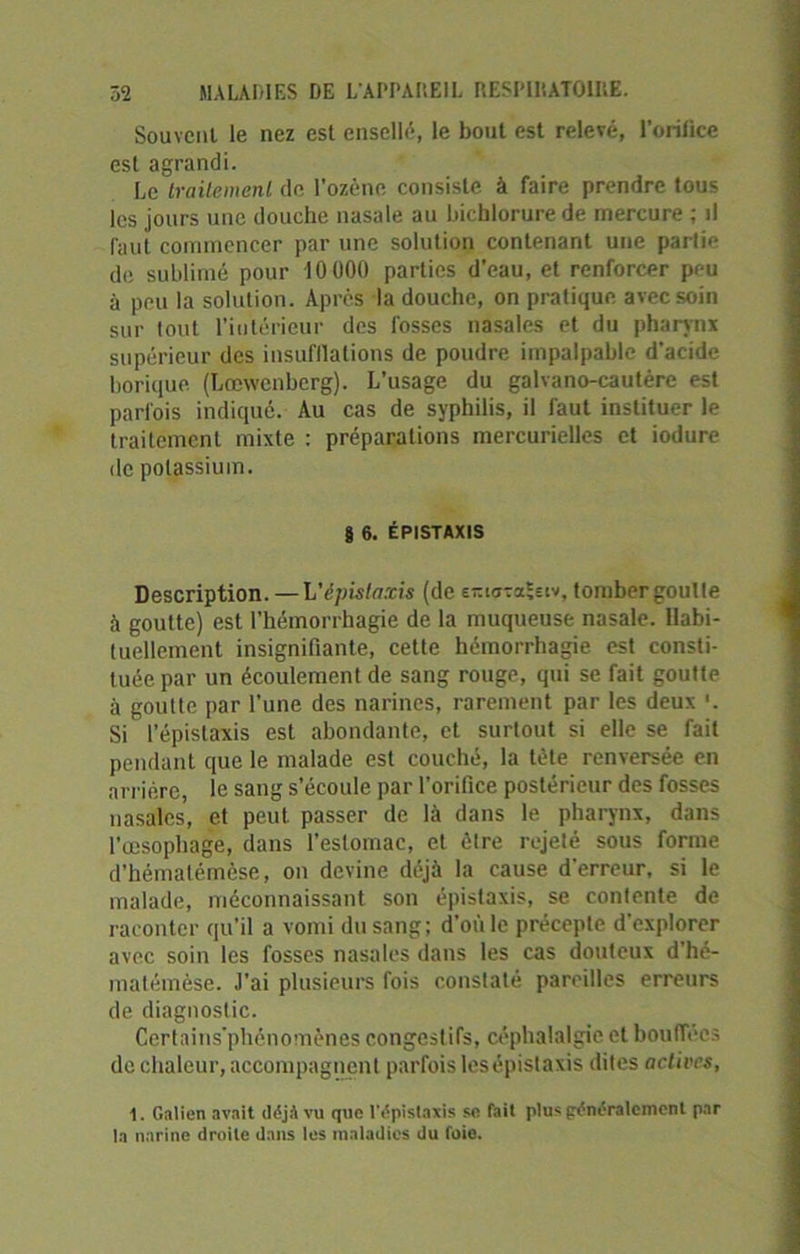 Souvent le nez est ensellé, le bout est relevé, l’orilice est agrandi. Le traitement de l'ozène consiste à faire prendre tous les jours une douche nasale au bichlorure de mercure ; il faut commencer par une solution contenant une partie de sublimé pour 10000 parties d’eau, et renforcer peu à peu la solution. Après la douche, on pratique avec soin sur tout l’intérieur des fosses nasales et du pharynx supérieur des insufflations de poudre impalpable d’acide borique (Lœwcnberg). L’usage du galvano-cautère est parfois indiqué. Au cas de syphilis, il faut instituer le traitement mixte : préparations mercurielles et iodure de potassium. § 6. ÉPISTAXIS Description. —L'épistaxis (de e-iataïsiv, tomber goutte à goutte) est l’hémorrhagie de la muqueuse nasale. Habi- tuellement insignifiante, cette hémorrhagie est consti- tuée par un écoulement de sang rouge, qui se fait goutte à goutte par l’une des narines, rarement par les deux '. Si l’épistaxis est abondante, et surtout si elle se fait pendant que le malade est couché, la tète renversée en arrière, le sang s’écoule par l’orifice postérieur des fosses nasales, et peut passer de là dans le pharynx, dans l’œsophage, dans l’estomac, et être rejeté sous forme d’hémalémèse, on devine déjà la cause d'erreur, si le malade, méconnaissant son épistaxis, se contente de raconter qu’il a vomi du sang; d'où le précepte d'explorer avec soin les fosses nasales dans les cas douteux d hé- matémèse. J’ai plusieurs fois constaté pareilles erreurs de diagnostic. Certains'phénomènes congestifs, céphalalgie et bouffées de chaleur, accompagnent parfois les épistaxis dites actives, 1. Galien avait déjA vu que l’dpîstaxis se fait pluspènèralcmenl par la narine droite dans les maladies du foie.