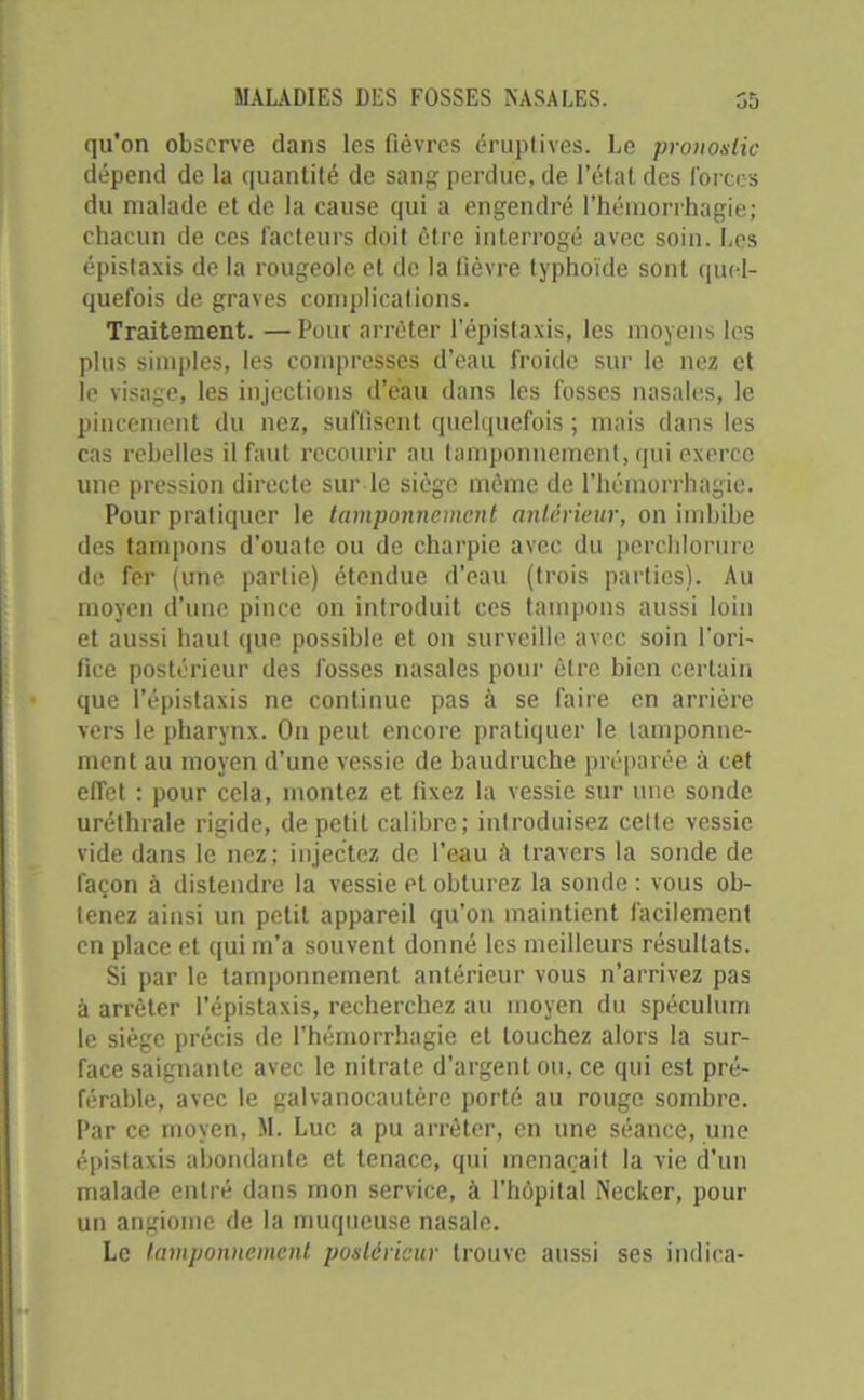 qu’on observe dans les fièvres éruptives. Le pronostic dépend de la quantité de sang perdue, de l’état des forces du malade et de la cause qui a engendré l’hémorrhagie; chacun de ces facteurs doit être interrogé avec soin. Los épistaxis de la rougeole et de la fièvre typhoïde sont quel- quefois de graves complications. Traitement. — Pour arrêter l’épistaxis, les moyens les plus simples, les compresses d’eau froide sur le nez et le visage, les injections d’eau dans les fosses nasales, le pincement du nez, suffisent quelquefois ; mais dans les cas rebelles il faut recourir au tamponnement, qui exerce une pression directe sur le siège même de l’hémorrhagie. Pour pratiquer le tamponnement antérieur, on imbibe des tampons d'ouate ou de charpie avec du perchlorurc de fer (une partie) étendue d’eau (trois parties). Au moyen d’une pince on introduit ces tampons aussi loin et aussi haut que possible et on surveille avec soin l'ori- fice postérieur des fosses nasales pour être bien certain que l’épistaxis ne continue pas à se faire en arrière vers le pharynx. On peut encore pratiquer le tamponne- ment au moyen d’une vessie de baudruche préparée à cet effet : pour cela, montez et fixez la vessie sur une sonde uréthrale rigide, de petit calibre; introduisez celle vessie vide dans le nez; injectez de l’eau à travers la sonde de façon à distendre la vessie et obturez la sonde : vous ob- tenez ainsi un petit appareil qu’on maintient facilement en place et qui m’a souvent donné les meilleurs résultats. Si par le tamponnement antérieur vous n’arrivez pas à arrêter l’épistaxis, recherchez au moyen du spéculum le siège précis de l’hémorrhagie et louchez alors la sur- face saignante avec le nitrate d’argent ou, ce qui est pré- férable, avec le galvanocautère porté au rouge sombre. Par ce moyen, M. Luc a pu arrêter, en une séance, une épistaxis abondante et tenace, qui menaçait la vie d’un malade entré dans mon service, à l’hôpital Necker, pour un angiome de la muqueuse nasale. Le tamponnement postérieur trouve aussi ses indica-