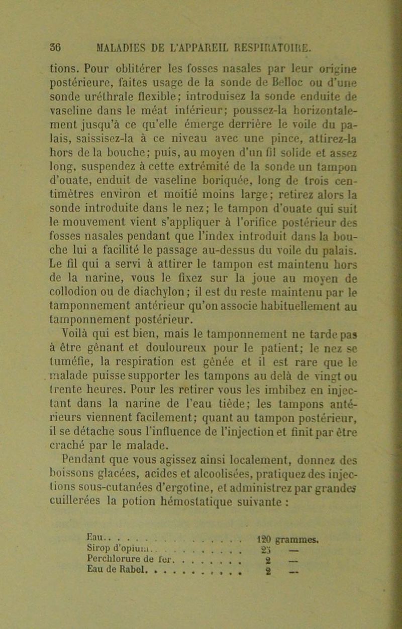 tions. Pour oblitérer les fosses nasales par leur origine postérieure, faites usage de la sonde de Belloc ou d'une sonde uréthrale flexible; introduisez la sonde enduite de vaseline dans le méat inférieur; poussez-la horizontale- ment jusqu’à ce qu’elle émerge derrière le voile du pa- lais, saissisez-la à ce niveau avec une pince, atlirez-la hors de la bouche; puis, au moyen d'un fil solide et assez long, suspendez à cette extrémité de la sonde un tampon d’ouate, enduit de vaseline boriquée, long de trois cen- timètres environ et moitié moins large; retirez alors la sonde introduite dans le nez; le tampon d’ouate qui suit le mouvement vient s'appliquer à l’orifice postérieur des fosses nasales pendant que l’index introduit dans la bou- che lui a facilité le passage au-dessus du voile du palais. Le fil qui a servi à attirer le tampon est maintenu hors de la narine, vous le fixez sur la joue au moyen de collodion ou de diachylon ; il est du reste maintenu par le tamponnement antérieur qu’on associe habituellement au tamponnement postérieur. Voilà qui est bien, mais le tamponnement ne tarde pas à être gênant et douloureux pour le patient; le nez se tuméfie, la respiration est gênée et il est rare que le malade puisse supporter les tampons au delà de vingt ou trente heures. Pour les retirer vous les imbibez en injec- tant dans la narine de l'eau tiède; les tampons anté- rieurs viennent facilement; quant au tampon postérieur, il se détache sous l'infiuence de l’injection et finit par être craché par le malade. Pendant que vous agissez ainsi localement, donnez des boissons glacées, acides et alcoolisées, pratiquez des injec- tions sous-cutanées d’ergotine, et administrez par grandes cuillerées la potion hémostatique suivante : Epu-. 120 grammes. Sirop d'opium 2j Porchlorure de 1er 2 Eau de Rabel 2