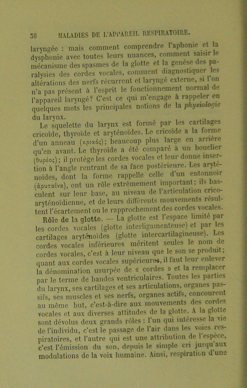 laryngée : mais comment comprendre l’aphonie et la dvsphonie avec toutes leurs nuances, comment saisir le mécanisme des spasmes de la glotte et la genèse des pa- ralysies des cordes vocales, comment diagnostiquer le- altérations des nerfs récurrent et laryngé externe, si on n’a pas présent à l’esprit le fonctionnement normal de l’appareil laryngé? C’est ce qui m’engage à rappeler en quelques mots les principales notions de la physiologie du larynx. , , » Le squelette du larynx est forme par les cartilages cricoïde, thyroïde et aryténoïdes. Le cricoïde a la forme d’un anneau (*pi*6ç) ; beaucoup plus large en arriéré qu’en avant. Le thyroïde a été comparé à un bouclier (Oupâo;) ; il protège les cordes vocales et leur donne inser- tion à l’angle rentrant de sa face postérieure. Les aryté- noïdes, dont la forme rappelle celle d’un entonnoir (àpuraiva), ont un rôle extrêmement important ; ils bas- culent sur leur base, au niveau de l’articulation crico- aryténoïdienne, et de leurs différents mouvements résul- tent l’écartement ou le rapprochement des cordes vocales. Rôle de la glotte. - La glotte est l’espace limite par les cordes vocales (glotte interligamenteuse) et par les cartilages aryténoïdes (glotte intercartilagmeuse). Les cordes vocales inférieures méritent seules le nom de cordes vocales, c’est à leur niveau que le son se produit ; quant aux cordes vocales supérieures, il faut leur enlever la dénomination usurpée de « cordes » et la remplacer par le terme de bandes ventriculaires. Toutes les parties du larynx, ses cartilages et ses articulations, organes pas- sifs, ses muscles et ses nerfs, organes actifs, concourent au même but, c’est-à-dire aux mouvements des cordes vocales et aux diverses altitudes de la glotte. A la g° e sont dévolus deux grands rôles : 1 un qui intéresse la vie de l’individu, c’est le passage de l'air dans les voies res- piratoires, et l’autre qui est une attribution de i 1 espece, c’est l’émission du son, depuis le simple cri jusqu aux modulations de la voix humaine. Ainsi, respiration dune