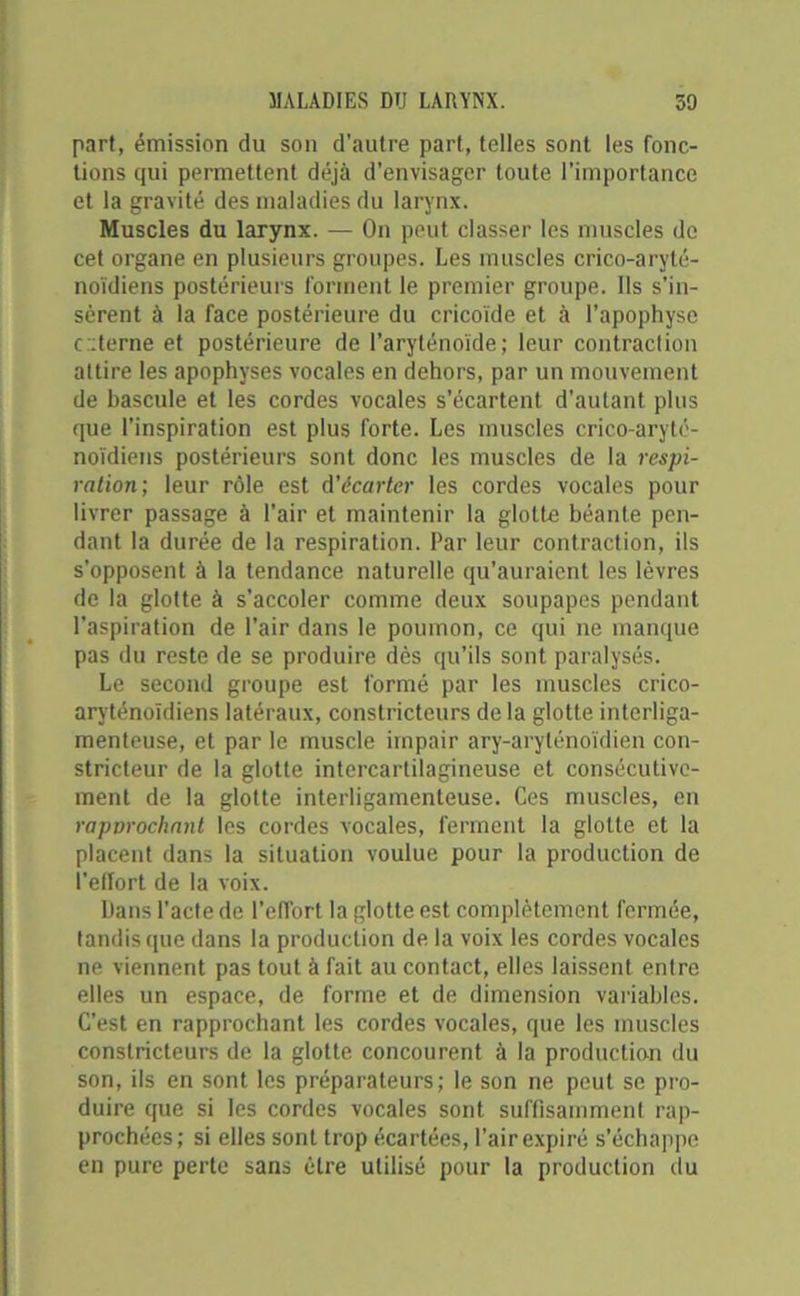 part, émission du son d’autre part, telles sont les fonc- tions qui permettent déjà d’envisager toute l’importance et la gravité des maladies du larynx. Muscles du larynx. — On peut classer les muscles de cet organe en plusieurs groupes. Les muscles crico-aryté- noïdiens postérieurs forment le premier groupe. Ils s’in- sèrent à la face postérieure du cricoïde et à l’apophyse c::terne et postérieure de l’aryténoïde; leur contraction attire les apophyses vocales en dehors, par un mouvement de bascule et les cordes vocales s’écartent d'autant plus que l’inspiration est plus forte. Les muscles crico-aryté- noïdiens postérieurs sont donc les muscles de la respi- ration; leur rôle est d'écarter les cordes vocales pour livrer passage à l’air et maintenir la glotte béante pen- dant la durée de la respiration. Par leur contraction, ils s’opposent à la tendance naturelle qu’auraient les lèvres de la glotte à s’accoler comme deux soupapes pendant l’aspiration de l’air dans le poumon, ce qui ne manque pas du reste de se produire dès qu’ils sont paralysés. Le second groupe est formé par les muscles crico- aryténoïdiens latéraux, constricteurs de la glotte interliga- menteuse, et par le muscle impair ary-arylénoïdien con- stricteur de la glotte intercartilagineuse et consécutive- ment de la glotte interligamenteuse. Ces muscles, en rapvrochmit les cordes vocales, ferment la glotte et la placent dans la situation voulue pour la production de l'effort de la voix. Dans l’acte de l’elfort la glotte est complètement fermée, tandis que dans la production de la voix les cordes vocales ne viennent pas tout à fait au contact, elles laissent entre elles un espace, de forme et de dimension variables. C’est en rapprochant les cordes vocales, que les muscles constricteurs de la glotte concourent à la production du son, ils en sont les préparateurs; le son ne peut se pro- duire que si les cordes vocales sont suffisamment rap- prochées; si elles sont trop écartées, l’air expiré s’échappe en pure perte sans être utilisé pour la production du