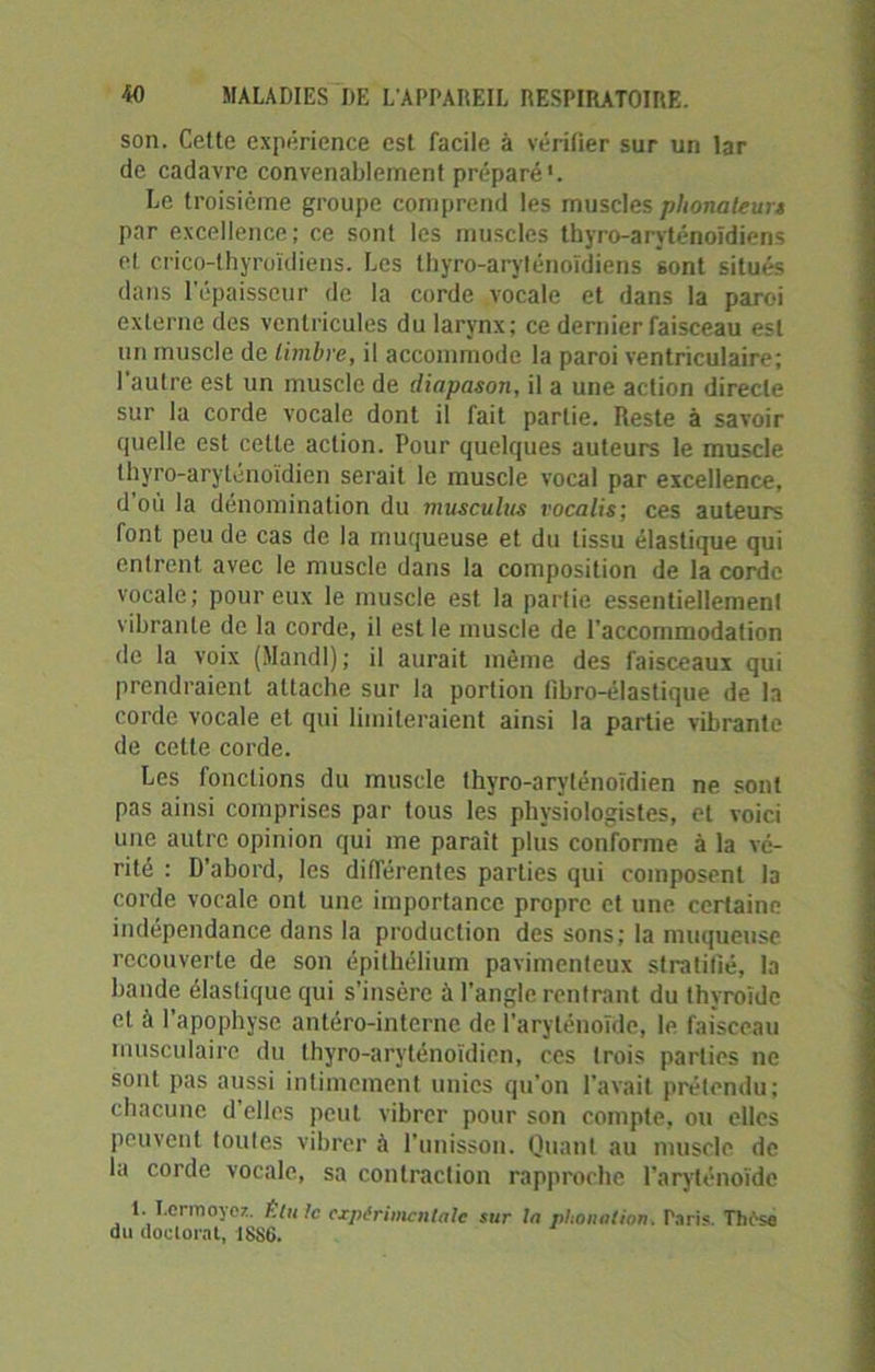 son. Cette expérience est facile à vérifier sur un lar de cadavre convenablement préparé'. Le troisième groupe comprend les muscles phonateurs par excellence; ce sont les muscles thyro-aryténoïdiens et crico-thyroïdiens. Les thyro-aryténoïdiens sont situés dans l’épaisseur de la corde vocale et dans la paroi externe des ventricules du larynx; ce dernier faisceau est un muscle de timbre, il accommode la paroi ventriculaire; 1 autre est un muscle de diapason, il a une action directe sur la corde vocale dont il fait partie. Reste à savoir cpielle est celte action. Pour quelques auteurs le muscle thyro-aryténoïdien serait le muscle vocal par excellence, d ou la dénomination du musculus vocalis; ces auteurs font peu de cas de la muqueuse et du tissu élastique qui entrent avec le muscle dans la composition de la corde vocale; pour eux le muscle est la partie essentiellement vibrante de la corde, il est le muscle de l’accommodation de la voix (Mandl); il aurait même des faisceaux qui prendraient attache sur la portion (ibro-élastique de la corde vocale et qui limiteraient ainsi la partie vibrante de cette corde. Les fonctions du muscle thyro-aryténoïdien ne sont pas ainsi comprises par tous les physiologistes, et voici une autre opinion qui me parait plus conforme à la vé- rité : D'abord, les différentes parties qui composent la corde vocale ont une importance propre et une certaine indépendance dans la production des sons; la muqueuse recouverte de son épithélium pavimenteux stratifié, la bande élastique qui s’insère à l’angle rentrant du thyroïde et à l’apophyse antéro-interne de l’aryténoïde, le faisceau musculaire du thyro-aryténoïdien, ces trois parties ne sont pas aussi intimement unies qu’on l'avait prétendu; chacune d elles peut vibrer pour son compte, ou elles peuvent toutes vibrer à l'unisson. Quant au muscle de la corde vocale, sa contraction rapproche l’aryténoïde 1. I.em>oyoz. Élu le expérimentale sur la phonation. Paris. Thèse du doctorat, 188G.