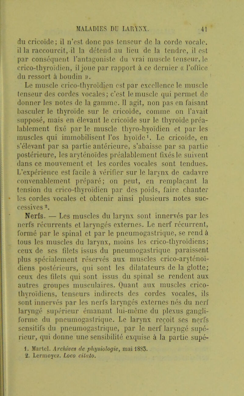 du crieoïde; il n’est donc pas tenseur de la corde vocale, il la raccourcit, il la détend au lieu de la tendre, il est par conséquent l’antagoniste du vrai muscle tenseur, le crico-thyroïdien, il joue par rapport à ce dernier « l'office du ressort à boudin ». Le muscle crico-thyroïdien est par excellence le muscle tenseur des cordes vocales; c’est le muscle qui permet de donner les notes de la gamme. Il agit, non pas en faisant basculer le thyroïde sur le crieoïde, comme on l’avait supposé, mais en élevant le crieoïde sur le thyroïde préa- lablement fixé par le muscle thyro-hyoïdien et par les muscles qui immobilisent l'os hyoïde1. Le crieoïde, en s’élevant par sa partie antérieure, s’abaisse par sa partie postérieure, les aryténoïdes préalablement fixés le suivent dans ce mouvement et les cordes vocales sont tendues. L’expérience est facile à vérifier sur le larynx de cadavre convenablement préparé; on peut, en remplaçant la tension du crico-thyroïdien par des poids, faire chanter les cordes vocales et obtenir ainsi plusieurs notes suc- cessives Nerfs. — Les muscles du larynx sont innervés par les nerfs récurrents et laryngés externes. Le nerf récurrent, formé par le spinal et par le pneumogastrique, se rend à tous les muscles du larynx, moins les crico-thyroïdiens; ceux de scs filets issus du pneumogastrique paraissent plus spécialement réservés aux muscles crico-aryténoï- diens postérieurs, qui sont les dilatateurs de la glotte; ceux des filets qui sont issus du spinal se rendent aux autres groupes musculaires. Quant aux muscles crico- thyroïdiens, tenseurs indirects des cordes vocales, ils sont innervés par les nerfs laryngés externes nés du nerf laryngé supérieur émanant lui-même du plexus gangli- forine du pneumogastrique. Le larynx reçoit ses nerfs sensitifs du pneumogastrique, par le nerf laryngé supé- rieur, qui donne une sensibilité exquise à la partie supé- 1. Martel. Archives de physiologie, mai 1883. 2. Lermoycz. Loco cilulo.