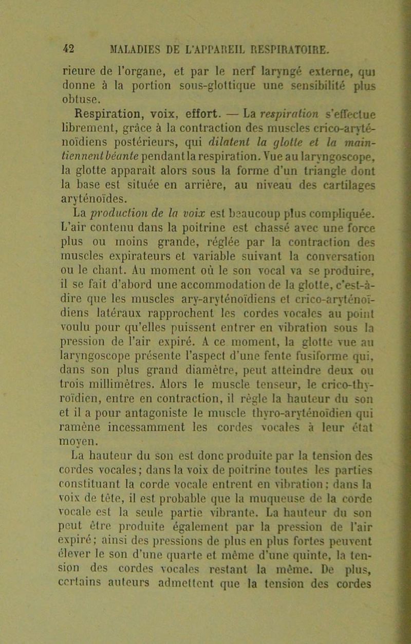 rieure de l’organe, et par le nerf laryngé externe, qui donne à la portion sous-glottique une sensibilité plus obtuse. Respiration, voix, effort. — La respiration s'effectue librement, grâce à la contraction des muscles crico-aryté- noïdiens postérieurs, qui dilatent la glotte et la main- tiennent béante pendant la respiration. Vue au laryngoscope, la glotte apparaît alors sous la forme d’un triangle dont la base est située en arrière, au niveau des cartilages aryténoïdes. La production de la voix est beaucoup plus compliquée. L’air contenu dans la poitrine est chassé avec une force plus ou moins grande, réglée par la contraction des muscles expirateurs et variable suivant la conversation ou le chant. Au moment où le son vocal va se produire, il se fait d’abord une accommodation de la glotte, c’est-à- dire que les muscles ary-aryténoïdiens et crico-aryténoï- diens latéraux rapprochent les cordes vocales au point voulu pour qu’elles puissent entrer en vibration sous la pression de l’air expiré. A ce moment, la glotte vue au laryngoscope présente l’aspect d'une fente fusiforme qui, dans son plus grand diamètre, peut atteindre deux ou trois millimètres. Alors le muscle tenseur, le crico-thy- roïdien, entre en contraction, il règle la hauteur du son et il a pour antagoniste le muscle thyro-aryténoïdien qui ramène incessamment les cordes vocales à leur état moyen. La hauteur du son est donc produite par la tension des cordes vocales; dans la voix de poitrine toutes les parties constituant la corde vocale entrent en vibration; dans la voix de tête, il est probable que la muqueuse de la corde vocale est la seule partie vibrante. La hauteur du son peut être produite également par la pression de l'air expiré ; ainsi des pressions de plus en plus fortes peuvent élever le son d’une quarte et même d'une quinte, la ten- sion des cordes vocales restant la même. De plus, certains auteurs admettent que la tension des cordes