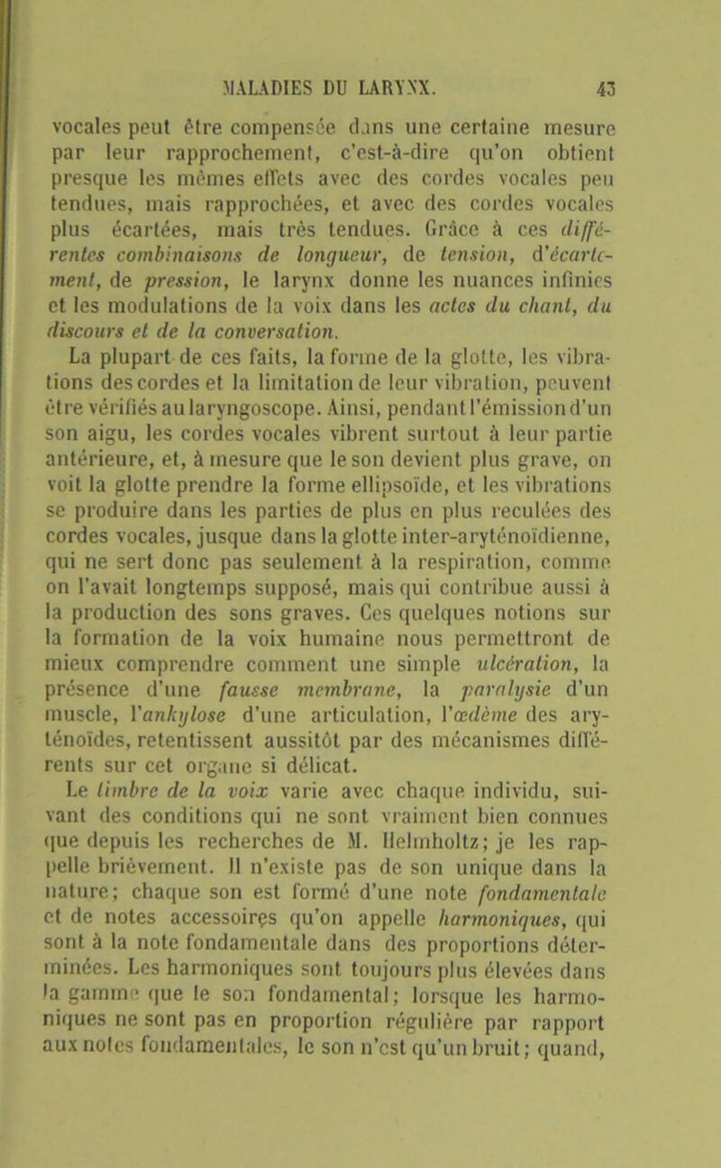 vocales peut être compensée dans une certaine mesure par leur rapprochement, c’est-à-dire qu’on obtient presque les mêmes effets avec des cordes vocales peu tendues, mais rapprochées, et avec des cordes vocales plus écartées, mais très tendues. Grâce à ces diffé- rentes combinaisons de longueur, de tension, d'écarte- ment, de pression, le larynx donne les nuances infinies et les modulations de la voix dans les actes du chant, du discours et de la conversation. La plupart de ces faits, la forme de la glotte, les vibra- tions des cordes et la limitation de leur vibration, peuvent être vérifiés au laryngoscope. Ainsi, pendant l’émission d’un son aigu, les cordes vocales vibrent surtout à leur partie antérieure, et, à mesure que le son devient plus grave, on voit la glotte prendre la forme ellipsoïde, et les vibrations se produire dans les parties de plus en plus reculées des cordes vocales, jusque dans la glotte inter-aryténoïdienne, qui ne sert donc pas seulement à la respiration, comme on l’avait longtemps supposé, mais qui contribue aussi à la production des sons graves. Ces quelques notions sur la formation de la voix humaine nous permettront de mieux comprendre comment une simple ulcération, la présence d’une fausse membrane, la paralysie d’un muscle, Yankylose d’une articulation, Yœdème des ary- ténoïdes, retentissent aussitôt par des mécanismes diffé- rents sur cet organe si délicat. Le timbre de la voix varie avec chaque individu, sui- vant des conditions qui ne sont vraiment bien connues que depuis les recherches de M. Helmholtzjje les rap- pelle brièvement. Il n’existe pas de son unique dans la nature; chaque son est formé d'une note fondamentale et de notes accessoires qu’on appelle harmoniques, qui sont à la note fondamentale dans des proportions déter- minées. Les harmoniques sont toujours plus élevées dans la gamme que le son fondamental; lorsque les harmo- niques ne sont pas en proportion régulière par rapport aux noies fondamentales, le son n’est qu’un bruit; quand,