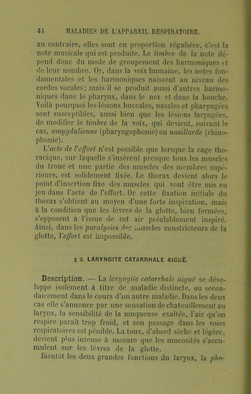 au contraire, elles sont en proportion régulière, c’est la note musicale qui est produite. Le timbre de la note dé- pend donc du mode de groupement des harmoniques et de leur nombre. Or, dans la voix humaine, les notes fon- damentales et les harmoniques naissent au niveau des cordes vocales; mais il se produit aussi d'autres harmo- niques dans le pharynx, dans le nez et dans la bouche. Voilà pourquoi les lésions buccales, nasales et pharyngées sont susceptibles, aussi bien que les lésions laryngées, de modifier le timbre de la voix, qui devient, suivant le cas, amygdalienne (pharvngophonie)ou nasillarde (rhino- phonie). L'acte de l'effort n’est possible que lorsque la cage tho- racique, sur laquelle s’insèrent presque tous les muscles du tronc et une partie des muscles des membres supé- rieurs, est solidement fixée. Le thorax devient alors le point d’insertion fixe des muscles qui vont être mis en jeu dans l'acte de l’effort. Or cette fixation initiale du thorax s’obtient au moyen d’une forte inspiration, mais à la condition que les lèvres de la glotte, bien fermées, s’opposent à l'issue de cet air préalablement inspiré. Ainsi, dans les paralysies d»s muscles constricteurs de la glotte, l'effort est impossible. 9 2. LARYNGITE CATARRHALE AIGUË. Description. — La laryngite catarrhale aiguë se déve- loppe isolément à titre de maladie distincte, ou secon- dairement dans le cours d’un autre maladie. Dans les deux cas elle s’annonce par une sensation de chatouillement au larynx, la sensibilité de la muqueuse exaltée, l'air qu'on respire parait trop froid, et son passage dans les voies respiratoires est pénible. La toux, d’abord sèche et légère, devient plus intense à mesure que les mucosités s'accu- mulent sur les lèvres de la glotte. bientôt les deux grandes fonctions du larynx, la plia-