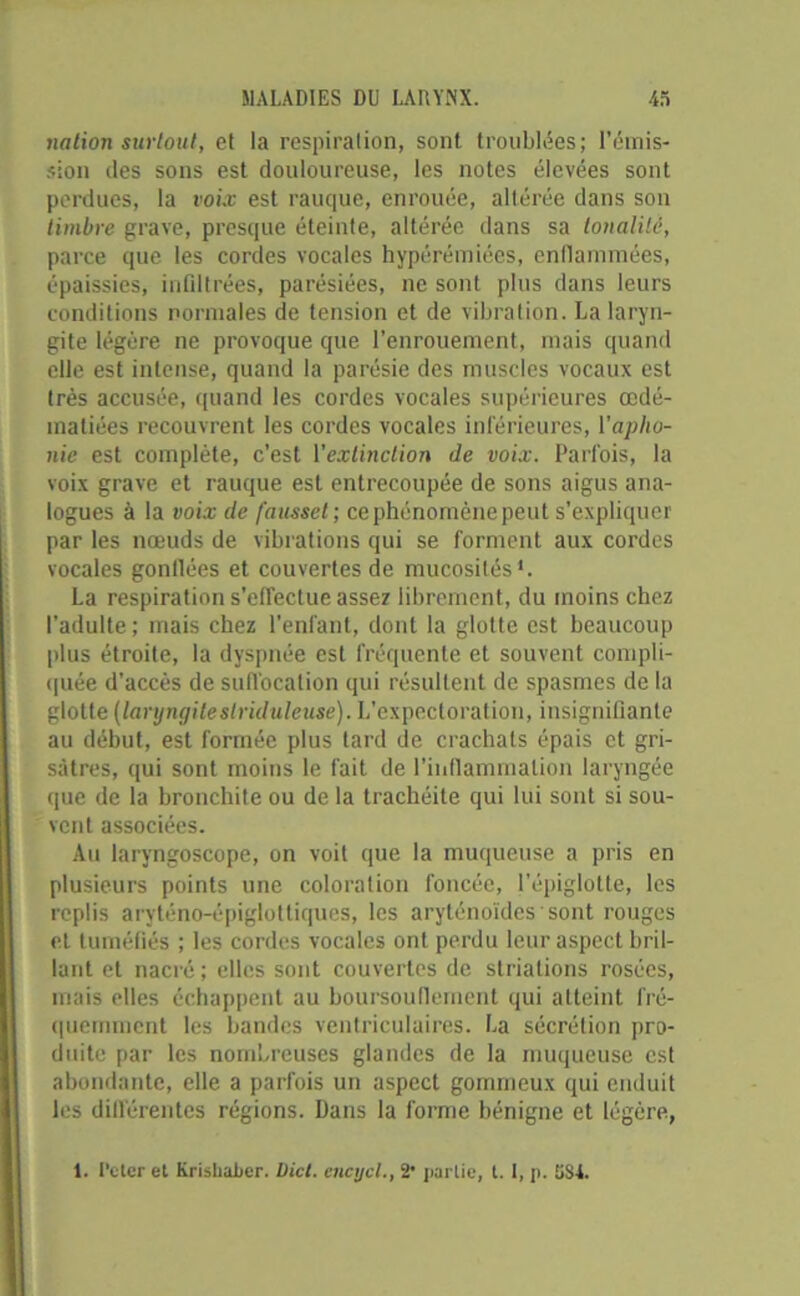 nation surtout, et la respiration, sont troublées; l’émis- sion des sons est douloureuse, les notes élevées sont perdues, la voix est rauque, enrouée, altérée dans son timbre grave, presque éteinte, altérée dans sa tonalité, parce que les cordes vocales hypérémiées, enflammées, épaissies, infiltrées, parésiées, ne sont plus dans leurs conditions normales de tension et de vibration. La laryn- gite légère ne provoque que l’enrouement, mais quand elle est intense, quand la parésie des muscles vocaux est très accusée, quand les cordes vocales supérieures œdé- matiées recouvrent les cordes vocales inférieures, l'apho- nie est complète, c’est l'extinction de voix. Parfois, la voix grave et rauque est entrecoupée de sons aigus ana- logues à la voix de fausset ; ce phénomène peut s’expliquer par les nœuds de vibrations qui se forment aux cordes vocales gonflées et couvertes de mucosités1. La respiration s’effectue assez librement, du moins chez l’adulte; mais chez l’enfant, dont la glotte est beaucoup plus étroite, la dyspnée est fréquente et souvent compli- quée d’accès de suffocation qui résultent de spasmes de la glotte (laryngiteslriduleuse). L’expectoration, insignifiante au début, est formée plus tard de crachats épais et gri- sâtres, qui sont moins le fait de l’inflammation laryngée que de la bronchite ou de la trachéite qui lui sont si sou- vent associées. Au laryngoscope, on voit que la muqueuse a pris en plusieurs points une coloration foncée, l’épiglotte, les replis aryténo-épiglottiques, les aryténoïdes sont rouges et tuméfiés ; les cordes vocales ont perdu leur aspect bril- lant et nacré; elles sont couvertes de striations rosées, mais elles échappent au boursouflement qui atteint fré- quemment les bandes ventriculaires. La sécrétion pro- duite par les nombreuses glandes de la muqueuse est abondante, elle a parfois un aspect gommeux qui enduit les différentes régions. Dans la forme bénigne et légère, 1. l’eter et Krishaber. Dict. cncycl., 2* partie, t. I, p. 5S4.