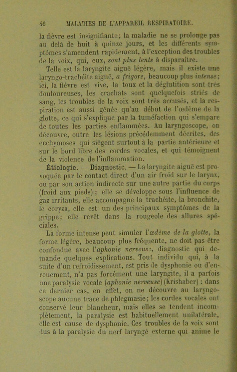 la fièvre est insignifiante; la maladie ne se prolonge pas au delà de huit à quinze jours, et les différents sym- ptômes s’amendent rapidement, à l’exception des troubles de la voix, qui, eux, sont plus lents à disparaître. Telle est la laryngite aiguë légère, mais il existe une laryngo-trachéite aiguë, a frigore, beaucoup plus intense; ici, la fièvre est vive, la toux et la déglutition sont très douloureuses, les crachats sont quelquefois striés de sang, les troubles de la voix sont très accusés, et la res- piration est aussi gênée qu’au début de l’œdème de la glotte, ce qui s’explique par la tuméfaction qui s’empare de toutes les parties enflammées. Au laryngoscope, ou découvre, outre les lésions précédemment décrites, des ecchymoses qui siègent surtout à la partie antérieure et sur le bord libre des cordes vocales, et qui témoignent de la violence de l’inflammation. Étiologie. — Diagnostic. — La laryngite aiguë est pro- voquée par le contact direct d’un air froid sur le larynx, ou par son action indirecte sur une autre partie du corps (froid aux pieds) ; elle se développe sous l’influence de gaz irritants, elle accompagne la trachéite, la bronchite, le coryza, elle est un des principaux symptômes de la grippe; elle revêt dans la rougeole des allures spé- ciales. La forme intense peut simuler l’œdème de la glotte, la forme légère, beaucoup plus fréquente, ne doit pas être confondue avec l'aphonie nerveuse, diagnostic qui de- mande quelques explications. Tout individu qui, à la suite d’un refroidissement, est pris de dysphonie ou d’en- rouement, n’a pas forcément une laryngite, il a parfois une paralysie vocale (aphonie nerveuse) (Krishaber) : dans ce dernier cas, en effet, on ne découvre au laryngo- scope aucune trace de phlegmasie; les cordes vocales ont conservé leur blancheur, mais elles se tendent incom- plètement, la paralysie est habituellement unilatérale, elle est cause de dysphonie. Ces troubles de la voix sont dus à la paralysie du nerf laryngé externe qui anime le