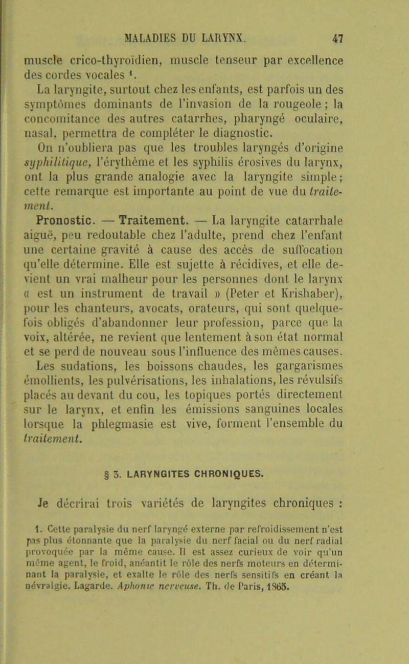 muscle crico-thyroïdien, muscle tenseur par excellence des cordes vocales La laryngite, surtout chez les enfants, est parfois un des symptômes dominants de l’invasion de la rougeole ; la concomitance des autres catarrhes, pharyngé oculaire, nasal, permettra de compléter le diagnostic. On n’oubliera pas que les troubles laryngés d’origine syphilitique, l’érythème et les syphilis érosives du larynx, ont la plus grande analogie avec la laryngite simple ; celte remarque est importante au point de vue Au traite- ment. Pronostic. — Traitement. — La laryngite catarrhale aiguë, peu redoutable chez l’adulte, prend chez l’enfant une certaine gravité à cause des accès de suffocation qu’elle détermine. Elle est sujette à récidives, et elle de- vient un vrai malheur pour les personnes dont le larynx « est un instrument de travail » (Peter et Krishaber), pour les chanteurs, avocats, orateurs, qui sont quelque- fois obligés d’abandonner leur profession, parce que la voix, altérée, ne revient que lentement à son état normal et se perd de nouveau sous l’influence des mêmes causes. Les sudations, les boissons chaudes, les gargarismes émollients, les pulvérisations, les inhalations, les révulsifs placés au devant du cou, les topiques portés directement sur le larynx, et enfin les émissions sanguines locales lorsque la phlegmasie est vive, forment l’ensemble du traitement. § 5. LARYNGITES CHRONIQUES. Je décrirai trois variétés de laryngites chroniques : 1. Cette paralysie du nerf laryngé externe par refroidissement n'est pas plus étonnante que la paralysie du nerf facial ou du nerf radial provoquée par la même cause. Il est assez curieux de voir qu'un même agent, le froid, anéantit le rôle des nerfs moteurs en détermi- nant la paralysie, et exalte le rôle des nerfs sensitifs en créant la névralgie. Lagarde. Aphonie nerveuse. Th. de Paris, 1S63.