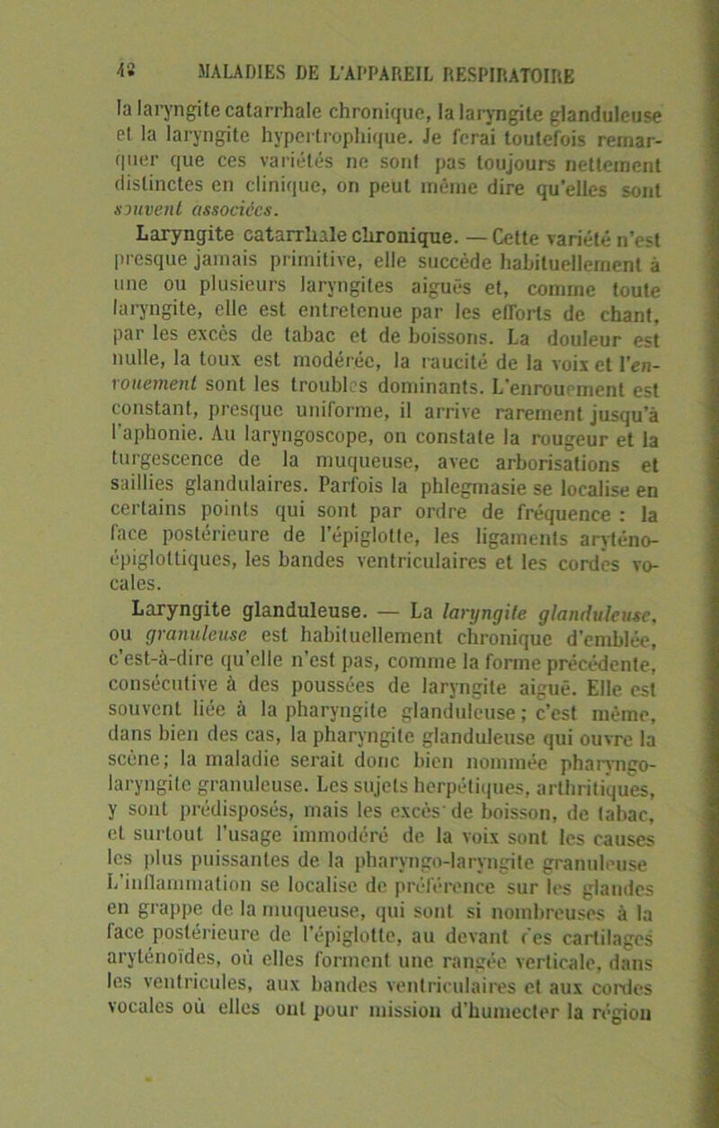 la laryngite catarrhale chronique, la laryngite glanduleuse et la laryngite hypertrophique. Je ferai toutefois remar- quer que ces variétés ne sont pas toujours nettement distinctes en clinique, on peut même dire qu'elles sont souvent associées. Laryngite catarrhale chronique. — Celte variété n’est presque jamais primitive, elle succède habituellement à une ou plusieurs laryngites aiguës et, comme toute laryngite, elle est entretenue par les etTorts de chant, par les excès de tabac et de boissons. La douleur est nulle, la toux est modérée, la raucité de la voix et l'en- rouement sont les troubles dominants. L'enrouement est constant, presque uniforme, il arrive rarement jusqu'à l'aphonie. Au laryngoscope, on constate la rougeur et la turgescence de la muqueuse, avec arborisations et saillies glandulaires. Parfois la phlegmasie se localise en certains points qui sont par ordre de fréquence : la face postérieure de l’épiglotte, les ligaments aryténo- épiglottiques, les bandes ventriculaires et les cordes vo- cales. Laryngite glanduleuse. — La laryngite glanduleuse, ou granuleuse est habituellement chronique d’emblée, c’est-à-dire qu’elle n’est pas, comme la forme précédente, consécutive à des poussées de laryngite aiguë. Elle est souvent liée à la pharyngite glanduleuse ; c’est même, dans bien des cas, la pharyngite glanduleuse qui ouvre la scène; la maladie serait donc bien nommée pharvngo- laryngitc granuleuse. Les sujets herpétiques, arthritiques, y sont prédisposés, mais les excès'de boisson, de tabac, et surtout l’usage immodéré de la voix sont les causes les plus puissantes de la pharyngo-laryngite granuleuse L’inflammation se localise de préférence sur les glandes en grappe de la muqueuse, qui sont si nombreuses à la face postérieure de l’épiglotte, au devant ces cartilages aryténoïdes, où elles forment une rangée verticale, dans les ventricules, aux bandes ventriculaires et aux cordes vocales où elles ont pour mission d’humecter la région