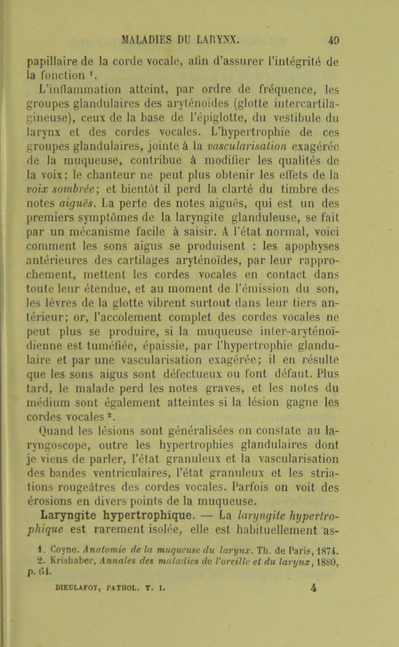 papillaire de la corde vocale, alin d'assurer l’intégrité de la fonction '. L’inflammation atteint, par ordre de fréquence, les groupes glandulaires des aryténoïdes (glotte intercartila- gineuse), ceux de la base de l’épiglotte, du vestibule du larynx et des cordes vocales. L’hypertrophie de ces groupes glandulaires, jointe à la vascularisation exagérée de la muqueuse, contribue à modifier les qualités de la voix; le chanteur ne peut plus obtenir les effets de la voix sombrée; et bientôt il perd la clarté du timbre des notes aiguës. La perte des notes aiguës, qui est un des premiers symptômes de la laryngite glanduleuse, se fait par un mécanisme facile à saisir. À l’état normal, voici comment les sons aigus se produisent : les apophyses antérieures des cartilages aryténoïdes, par leur rappro- chement, mettent les cordes vocales en contact dans toute leur étendue, et au moment de l’émission du son, les lèvres de la glotte vibrent surtout dans leur tiers an- térieur; or, l’accolement complet des cordes vocales ne peut plus se produire, si la muqueuse inler-aryténoï- ilienne est tuméfiée, épaissie, par l’hypertrophie glandu- laire et par une vascularisation exagérée; il en résulte que les sons aigus sont défectueux ou font défaut. Plus tard, le malade perd les notes graves, et les notes du médium sont également atteintes si la lésion gagne les cordes vocaless. Quand les lésions sont généralisées on constate au la- ryngoscope, outre les hypertrophies glandulaires dont je viens de parler, l’état granuleux et la vascularisation des bandes ventriculaires, l’état granuleux et les stria- tions rougeâtres des cordes vocales. Parfois on voit des érosions en divers points de la muqueuse. Laryngite hypertrophique. — La laryngite hypertro- phique est rarement isolée, elle est habituellement âs- 1. Coyne. Anatomie delà muqueuse du larynx. Th. de Paris, 1871. 2. Krishaber, Annales des maladies de l’oreille el du larynx, 18SÜ, j>. (U.