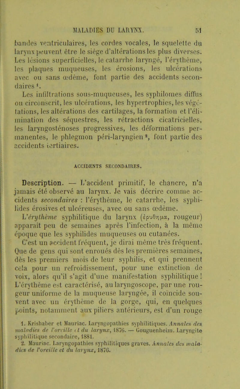 bandes ventriculaires, les cordes vocales, le squelette du larynx peuvent, être le siège d’altérations les plus diverses. Les lésions superficielles, le catarrhe laryngé, l’érythème, les plaques muqueuses, les érosions, les ulcérations avec ou sans œdème, l’ont partie des accidents secon- daires Les infiltrations sous-muqueuses, les syphilomes diffus ou circonscrit, les ulcérations, les hypertrophies, les végé- tations, les altérations des cartilages, la formation et l’éli- mination des séquestres, les rétractions cicatricielles, les laryngosténoses progressives, les déformations per- manentes, le phlegmon péri-laryngien *, font partie des accidents tertiaires. ACCIDENTS SECONDAIRES. Description. — L’accident primitif, le chancre, n'a jamais été observé au larynx. Je vais décrire comme ac- cidents secondaires : l'érythème, le catarrhe, les syphi- lides érosives et ulcéreuses, avec ou sans œdème. L’érythème syphilitique du larynx (èpuOrjpa, rougeur) apparaît peu de semaines après l’infection, à la même époque que les syphilides muqueuses ou cutanées. C’est un accident fréquent, je dirai même très fréquent. Que de gens qui sont enroués dès les premières semaines, dès les premiers mois de leur syphilis, et qui prennent cela pour un refroidissement, pour une extinction de voix, alors qu’il s'agit d’une manifestation syphilitique ! L'érythème est caractérisé, au laryngoscope, par une rou- geur uniforme de la muqueuse laryngée, il coïncide sou- vent avec un érythème de la gorge, qui, en quelques points, notamment aux piliers antérieurs, est d'un rouge 1. Krishaber et Mauriac. Laryngopalhics syphilitiques. Annules des maladies de l'oreille il du larynx, 187G. — Ôouguenheim. Laryngite syphilitique secondaire, 1881. 2. Mauriac. Laryngopathies syphilitiques graves. Annales des mala- dies de l’oreille et du larynx, 1870.